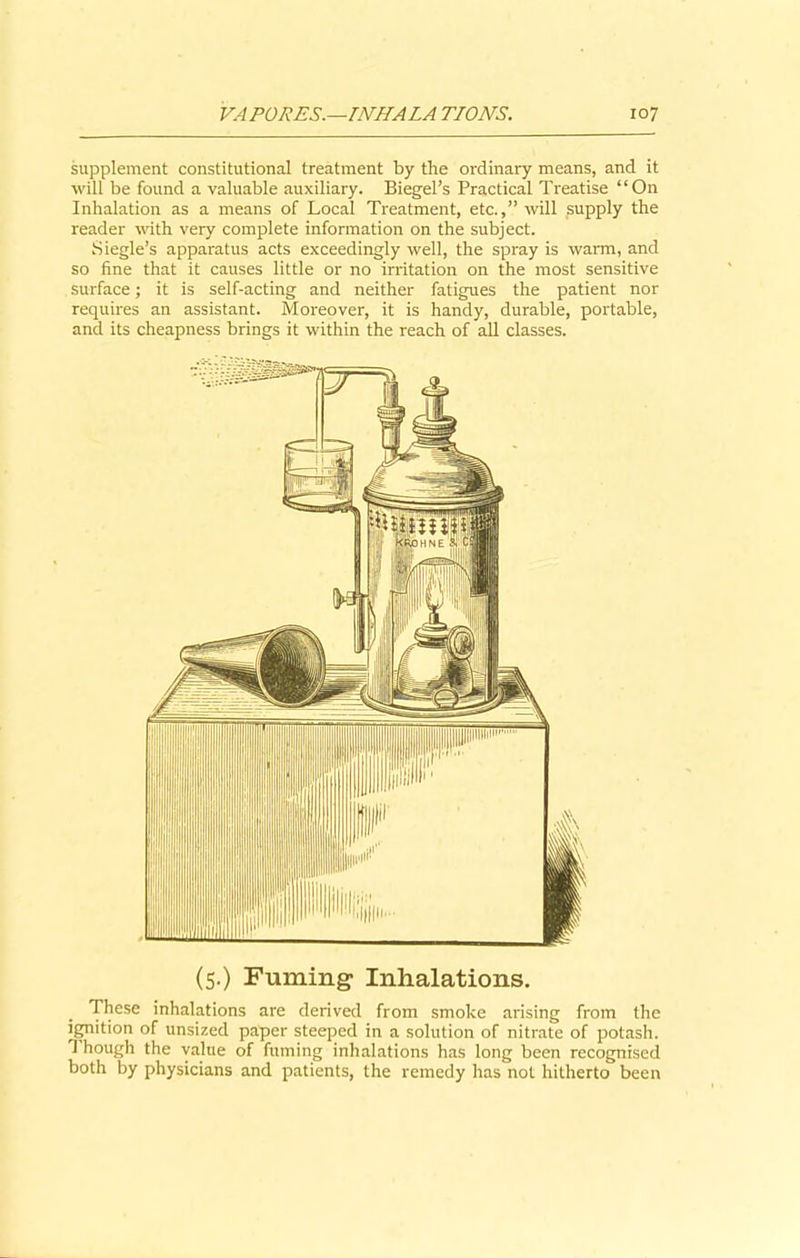 supplement constitutional treatment by the ordinary means, and it will be found a valuable auxiliary. Biegel’s Practical Treatise “On Inhalation as a means of Local Treatment, etc.,” will supply the reader with very complete information on the subject. Siegle’s apparatus acts exceedingly well, the spray is warm, and so fine that it causes little or no irritation on the most sensitive surface; it is self-acting and neither fatigues the patient nor requires an assistant. Moreover, it is handy, durable, portable, and its cheapness brings it within the reach of all classes. (5.) Fuming- Inhalations. These inhalations are derived from smoke arising from the ignition of unsized paper steeped in a solution of nitrate of potash. T hough the value of fuming inhalations has long been recognised both by physicians and patients, the remedy has not hitherto been