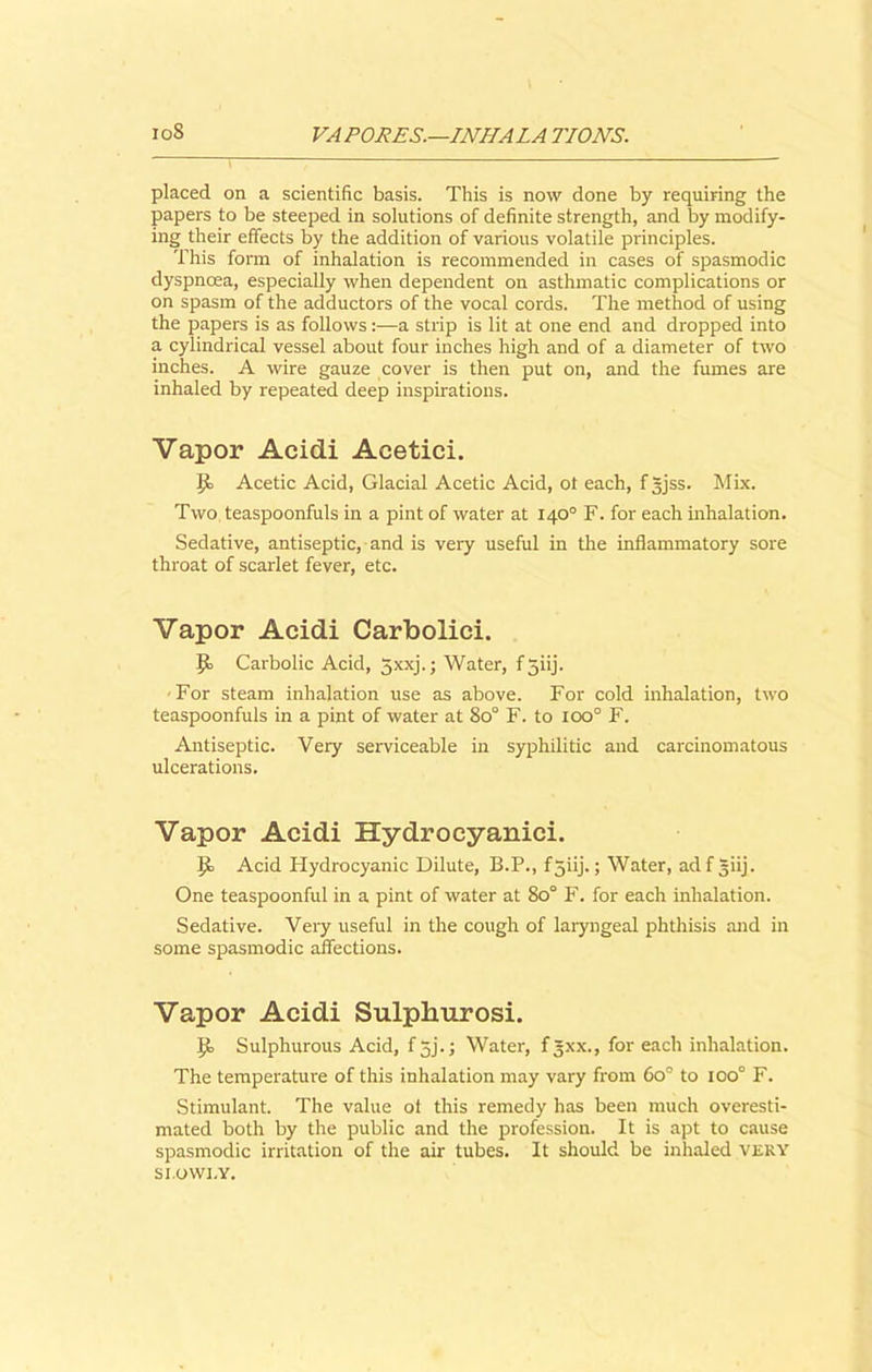 placed on a scientific basis. This is now done by requiring the papers to be steeped in solutions of definite strength, and by modify- ing their effects by the addition of various volatile principles. This form of inhalation is recommended in cases of spasmodic dyspnoea, especially when dependent on asthmatic complications or on spasm of the adductors of the vocal cords. The method of using the papers is as follows:—a strip is lit at one end and dropped into a cylindrical vessel about four inches high and of a diameter of two inches. A wire gauze cover is then put on, and the fumes are inhaled by repeated deep inspirations. Vapor Acidi Acetici. Acetic Acid, Glacial Acetic Acid, ot each, fgjss. Mix. Two teaspoonfuls in a pint of water at 140° F. for each inhalation. Sedative, antiseptic, and is very useful in the inflammatory sore throat of scarlet fever, etc. Vapor Acidi Carbolici. J!> Carbolic Acid, 5xxj.; Water, f 3iij. For steam inhalation use as above. For cold inhalation, two teaspoonfuls in a pint of water at 8o° F. to ioo° F. Antiseptic. Very serviceable in syphilitic and carcinomatous ulcerations. Vapor Acidi Hydrocyanici. Ijo Acid Hydrocyanic Dilute, B.P., f 3iij.; Water, adf giij. One teaspoonful in a pint of water at 80° F. for each inhalation. Sedative. Very useful in the cough of laryngeal phthisis and in some spasmodic affections. Vapor Acidi Sulphurosi. 9> Sulphurous Acid, f jj.; Water, f 5XX., for each inhalation. The temperature of this inhalation may vary from 6o° to ioo° F. Stimulant. The value ot this remedy has been much overesti- mated both by the public and the profession. It is apt to cause spasmodic irritation of the air tubes. It should be inhaled very si.owi.y.