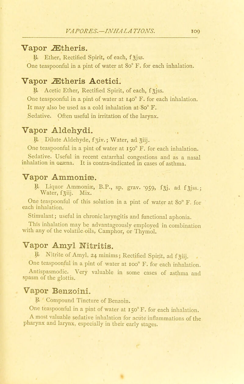 Vapor .ZEtheris. P> Ether, Rectified Spirit, of each, f|jss. One teaspoonful in a pint of water at 8o° F. for each inhalation. Vapor JEtheris Acetici. Acetic Ether, Rectified Spirit, of each, fgjss. One teaspoonful in a pint of water at 140° F. for each inhalation. It may also be used as a cold inhalation at' 8o° F. Sedative. Often useful in irritation of the larynx. Vapor Aldehydi. lii Dilute Aldehyde, f5iv.; Water, ad giij. One teaspoonful in a pint of water at 150° F. for each inhalation. Sedative. Useful in recent catarrhal congestions and as a nasal inhalation in ozaena. It is contra-indicated in cases of asthma. Vapor Ammoniee. Jt. Liquor Ammoniac, B.P., sp. grav. -959, f=j. ad f|jss.; Water, fgiij. Mix. One teaspoonful of this solution in a pint of water at 8o° F. for each inhalation. Stimulant; useful in chronic laryngitis and functional aphonia. This inhalation may be advantageously employed in combination with any of the volatile oils, Camphor, or Thymol. Vapor Amyl IsTitritis. Nitrite of Amyl, 24 minims; Rectified Spirit, ad fgiij. One teaspoonful in a pint of water at 100° F. for each inhalation. Antispasmodic. Very valuable in some cases of asthma and spasm of the glottis. Vapor Benzoini. 9> ' Compound Tincture of Benzoin. One teaspoonful in a pint of water at 150° F. for each inhalation. A most valuable sedative inhalation for acute inflammations of the pharynx and larynx, especially in their early stages.