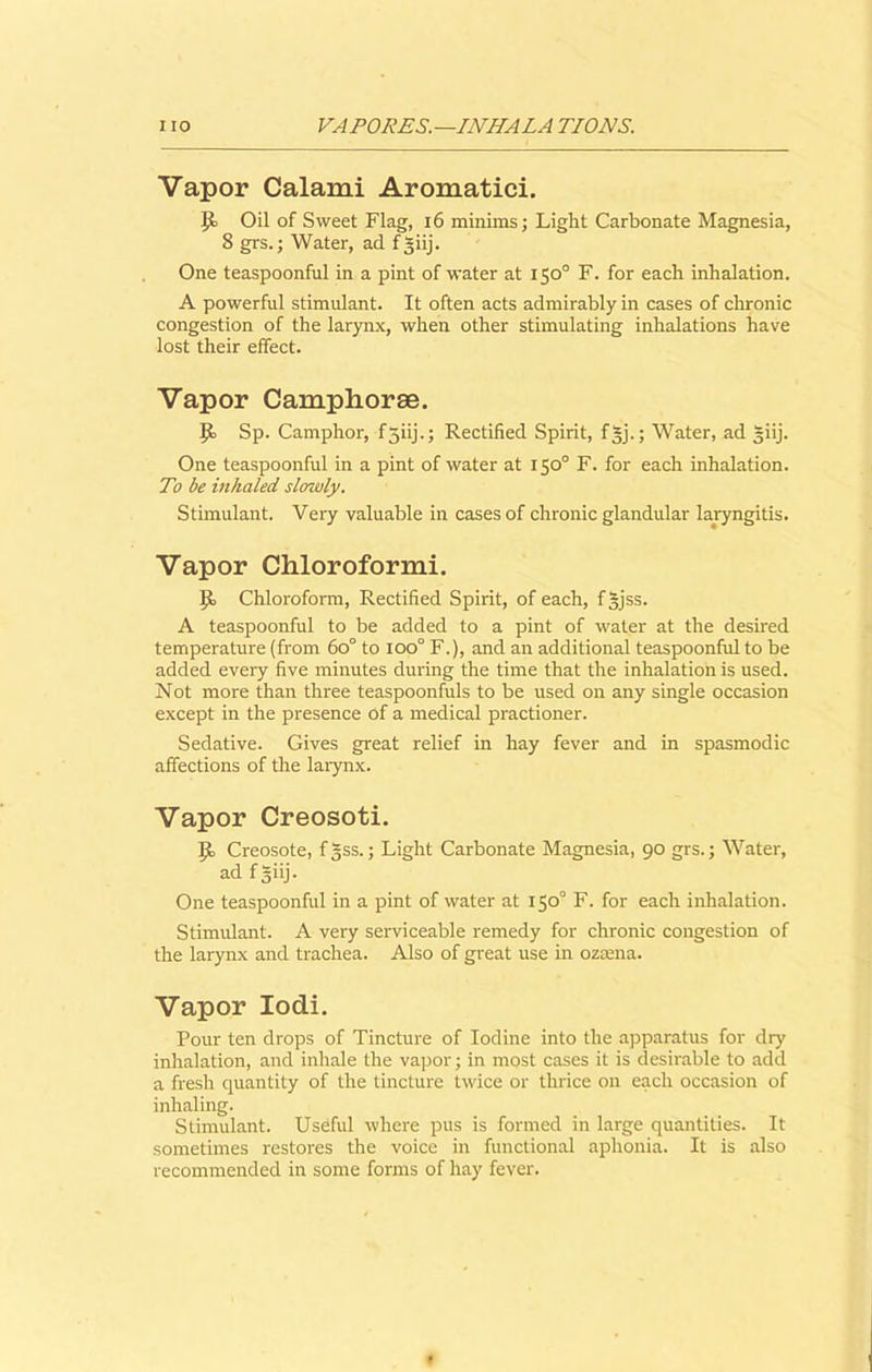 Vapor Calami Aromatici. ijo Oil of Sweet Flag, 16 minims; Light Carbonate Magnesia, 8 grs.; Water, ad fgiij. One teaspoonful in a pint of water at 150° F. for each inhalation. A powerful stimulant. It often acts admirably in cases of chronic congestion of the larynx, when other stimulating inhalations have lost their effect. Vapor Camphoree. Sp. Camphor, f5iij.; Rectified Spirit, fgj.; Water, ad giij. One teaspoonful in a pint of water at 150° F. for each inhalation. To be inhaled slowly. Stimulant. Very valuable in cases of chronic glandular laryngitis. Vapor Chloroformi. IJo Chloroform, Rectified Spirit, of each, fjjss. A teaspoonful to be added to a pint of water at the desired temperature (from 6o° to ioo° F.), and an additional teaspoonful to be added every five minutes during the time that the inhalation is used. Not more than three teaspoonfuls to be used on any single occasion except in the presence of a medical practioner. Sedative. Gives great relief in hay fever and in spasmodic affections of the larynx. Vapor Creosoti. P> Creosote, f|ss.; Light Carbonate Magnesia, 90 grs.; Water, ad fgiij. One teaspoonful in a pint of water at 150° F. for each inhalation. Stimulant. A very serviceable remedy for chronic congestion of the larynx and trachea. Also of great use in ozrena. Vapor Iodi. Pour ten drops of Tincture of Iodine into the apparatus for dry inhalation, and inhale the vapor; in most cases it is desirable to add a fresh quantity of the tincture twice or thrice on each occasion of inhaling. Stimulant. Useful where pus is formed in large quantities. It sometimes restores the voice in functional aphonia. It is also recommended in some forms of hay fever.