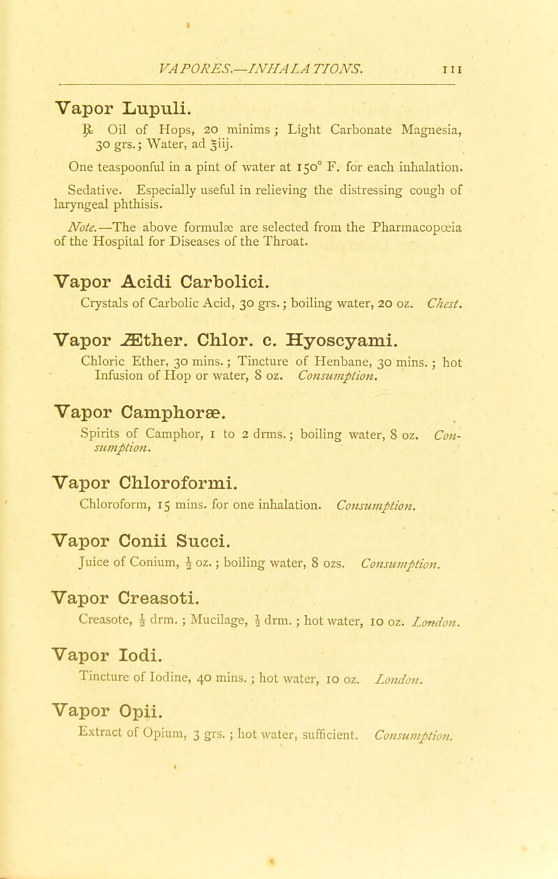 Vapor Lupuli. Oil of Hops, 20 minims; Light Carbonate Magnesia, 30 grs.; Water, ad giij. One teaspoonful in a pint of water at 150° F. for each inhalation. Sedative. Especially useful in relieving the distressing cough of laryngeal phthisis. Note.—The above formulas are selected from the Pharmacopoeia of the Hospital for Diseases of the Throat. Vapor Acidi Carbolici. Crystals of Carbolic Acid, 30 grs.; boiling water, 20 oz. Chest. Vapor .ZEther. Chlor. c. Hyoscyami. Chloric Ether, 30 mins.; Tincture of Henbane, 30 mins.; hot Infusion of Hop or water, 8 oz. Consumption. Vapor Camphorse. Spirits of Camphor, 1 to 2 drms.; boiling water, 8 oz. Con- sumption. Vapor Chloroformi. Chloroform, 15 mins, for one inhalation. Consumption. Vapor Conii Succi. Juice of Conium, h oz.; boiling water, 8 ozs. Consumption. Vapor Creasoti. Creasote, \ drm.; Mucilage, J drm.; hot water, 10 oz. London. Vapor Iodi. Tincture of Iodine, 40 mins.; hot water, 10 oz. London. Vapor Opii. Extract of Opium, 3 grs.; hot water, sufficient. Consumption.
