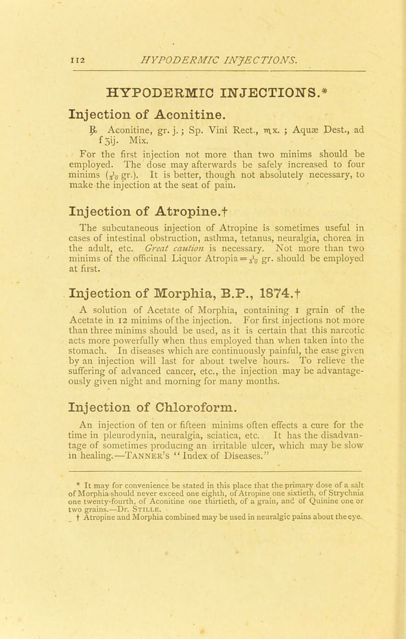 HYPODERMIC INJECTIONS.* Injection of Aconitine. Aconitine, gr. j.; Sp. Vini Rect., trx. ; Aquae Dest., ad f 5ij. Mix. For the first injection not more than two minims should be employed. The dose may afterwards be safely increased to four minims gr.). It is better, though not absolutely necessary, to make the injection at the seat of pain. Injection of Atropine.f The subcutaneous injection of Atropine is sometimes useful in cases of intestinal obstruction, asthma, tetanus, neuralgia, chorea in the adult, etc. Great caution is necessary. Not more than two minims of the officinal Liquor Atropia = 515 gr. should be employed at first. Injection of Morphia, B.P., 1874.t A solution of Acetate of Morphia, containing i grain of the Acetate in 12 minims of the injection. For first injections not more than three minims should be used, as it is certain that this narcotic acts more powerfully when thus employed than when taken into the stomach. In diseases which are continuously painful, the ease given by an injection will last for about twelve hours. To relieve the suffering of advanced cancer, etc., the injection may be advantage- ously given night and morning for many months. Injection of Chloroform. An injection of ten or fifteen minims often effects a cure for the time in pleurodynia, neuralgia, sciatica, etc. It has the disadvan- tage of sometimes producing an irritable ulcer, which may be slow in healing.—Tanner’s “ Index of Diseases.” * It may for convenience be stated in this place that the primary dose of a salt of Morphia should never exceed one eighth, of Atropine one sixtieth, of Strychnia one twenty-fourth, of Aconitine one thirtieth, of a grain, and of Quinine one or two grains.—Dr. Stille. t Atropine and Morphia combined may be used in neuralgic pains about the eye.