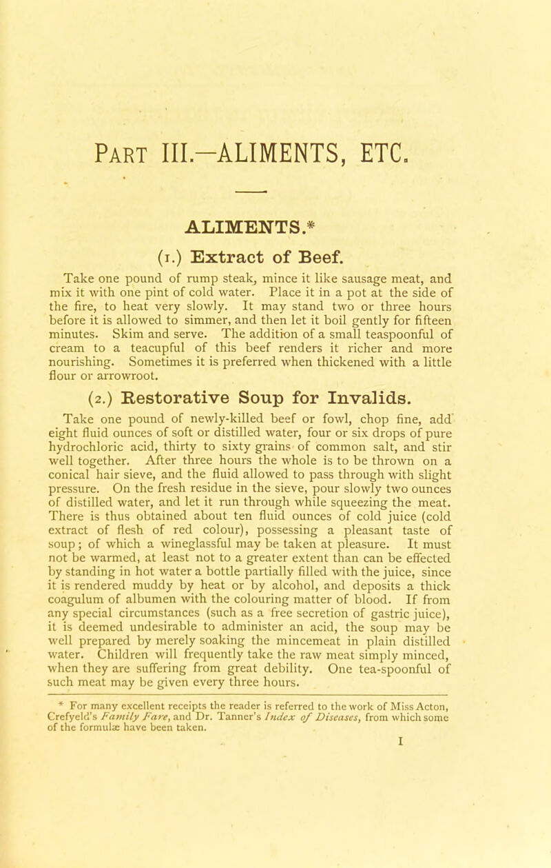 Part IIL-ALIMENTS, ETC. ALIMENTS.* (i.) Extract of Beef. Take one pound of rump steak, mince it like sausage meat, and mix it with one pint of cold water. Place it in a pot at the side of the fire, to heat very slowly. It may stand two or three hours before it is allowed to simmer, and then let it boil gently for fifteen minutes. Skim and serve. The addition of a small teaspoonful of cream to a teacupful of this beef renders it richer and more nourishing. Sometimes it is preferred when thickened with a little flour or arrowroot. (2.) Restorative Soup for Invalids. Take one pound of newly-killed beef or fowl, chop fine, add eight fluid ounces of soft or distilled water, four or six drops of pure hydrochloric acid, thirty to sixty grains of common salt, and stir well together. After three hours the whole is to be thrown on a conical hair sieve, and the fluid allowed to pass through with slight pressure. On the fresh residue in the sieve, pour slowly two ounces of distilled water, and let it run through while squeezing the meat. There is thus obtained about ten fluid ounces of cold juice (cold extract of flesh of red colour), possessing a pleasant taste of soup; of which a wineglassful may be taken at pleasure. It must not be warmed, at least not to a greater extent than can be effected by standing in hot water a bottle partially filled with the juice, since it is rendered muddy by heat or by alcohol, and deposits a thick coagulum of albumen with the colouring matter of blood. If from any special circumstances (such as a free secretion of gastric juice), it is deemed undesirable to administer an acid, the soup may be well prepared by merely soaking the mincemeat in plain distilled water. Children will frequently take the raw meat simply minced, when they are suffering from great debility. One tea-spoonful of such meat may be given every three hours. * For many excellent receipts the reader is referred to the work of Miss Acton, Crefyeld’s Family Fare, and Dr. Tanner’s Index of Diseases, from which some of the formulae have been taken.