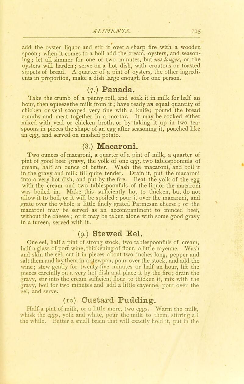 add the oyster liquor and stir it over a sharp fire with a wooden spoon; when it comes to a boil add the cream, oysters, and season- ing ; let all simmer for one or two minutes, but not longer, or the oysters will harden; serve on a hot dish, with croutons or toasted sippets of bread. A quarter of a pint of oysters, the other ingredi- ents in proportion, make a dish large enough for one person. (7.) Panada. Take the crumb of a penny roll, and soak it in milk for half an hour, then squeeze the milk from it; have ready an equal quantity of chicken or veal scooped very fine with a knife; pound the bread crumbs and meat together in a mortar. It may be cooked either mixed with veal or chicken broth, or by taking it up in two tea- spoons in pieces the shape of an egg after seasoning it, poached like an egg, and served on mashed potato. (8.) Macaroni. Two ounces of macaroni, a quarter of a pint of milk, a quarter of pint of good beef gravy, the yolk of one egg, two tablespoonfnls of cream, half an ounce of butter. Wash the macaroni, and boil it in the gravy and milk till quite tender. Drain it, put the macaroni into a very hot dish, and put by the fire. Beat the yolk of the egg with the cream and two tablespoonfuls of the liquor the macaroni was boiled in. Make this sufficiently hot to thicken, but do not allow it to boil, or it will be spoiled : pour it over the macaroni, and grate over the whole a little finely grated Parmesan cheese ; or the macaroni may be served as an accompaniment to minced beef, without the cheese; or it may be taken alone with some good gravy in a tureen, served with it. (9.) Stewed Eel. One eel, half a pint of strong stock, two tablespoonfuls of cream, half a glass of port wine, thickening of flour, a little cayenne. Wash and skin the eel, cut it in pieces about two inches long, pepper and salt them and lay them in a s.tewpan, pour over the stock, and add the wine; stew gently for twenty-five minutes or half an hour, lift the pieces carefully on a very hot dish and place it by the fire; drain the gravy, stir into the cream sufficient flour to thicken it, mix with the gravy, boil for two minutes and add a little cayenne, pour over the eel, and serve. (10). Custard Pudding. Half a pint of milk, or a little more, two eggs. Warm the milk, whisk the eggs, yolk and white, pour the milk to them, stirring ail the while. Butter a small basin that will exactly hold it, put in the