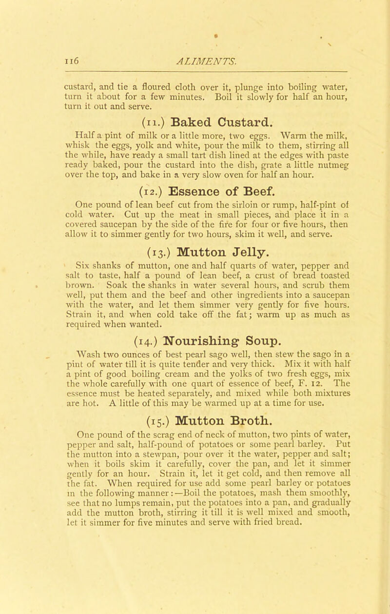 custard, and tie a floured cloth over it, plunge into boiling water, turn it about for a few minutes. Boil it slowly for half an hour, turn it out and serve. (11.) Baked Custard. Half a pint of milk or a little more, two eggs. Warm the milk, whisk the eggs, yolk and white, pour the milk to them, stilling all the while, have ready a small tart dish lined at the edges with paste ready baked, pour the custard into the dish, grate a little nutmeg over the top, and bake in a very slow oven for half an hour. (i 2.) Essence of Beef. One pound of lean beef cut from the sirloin or rump, half-pint of cold water. Cut up the meat in small pieces, and place it in a covered saucepan by the side of the fire for four or five hours, then allow it to simmer gently for two hours, skim it well, and serve. (13.) Mutton Jelly. Six shanks of mutton, one and half quarts of water, pepper and salt to taste, half a pound of lean beef, a crust of bread toasted brown. Soak the shanks in water several hours, and scrub them well, put them and the beef and other ingredients into a saucepan with the water, and let them simmer very gently for five hours. Strain it, and when cold take off the fat; warm up as much as required when wanted. (14.) Nourishing Soup. Wash two ounces of best pearl sago well, then stew the sago in a pint of water till it is quite tender and very thick. Mix it with half a pint of good boiling cream and the yolks of two fresh eggs, mix the whole carefully with one quart of essence of beef, F. 12. The essence must be heated separately, and mixed while both mixtures are hot. A little of this may be warmed up at a time for use. (15.) Mutton Broth. One pound of the scrag end of neck of mutton, two pints of water, pepper and salt, half-pound of potatoes or some pearl barley. Put the mutton into a stewpan, pour over it the water, pepper and salt; when it boils skim it carefully, cover the pan, and let it simmer gently for an hour. Strain it, let it get cold, and then remove all the fat. When required for use add some pearl barley or potatoes in the following manner: —Boil the potatoes, mash them smoothly, see that no lumps remain, put the potatoes into a pan, and gradually add the mutton broth, stirring it till it is well mixed and smooth, let it simmer for five minutes and serve with fried bread.