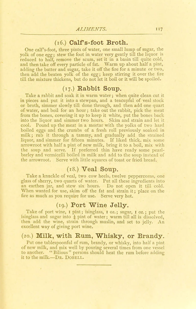 (16.) Calf’s-foot Broth. One calf’s-foot, three pints of water, one small lump of sugar, the yolk of one egg; stew the foot in water very gently till the liquor is reduced to half, remove the scum, set it in a basin till quite cold, and then take off every particle of fat. Warm up about half a pint, adding the butter and sugar, take it off the fire for a minute or two, then add the beaten yolk of the egg; keep stirring it over the fire till the mixture thickens, but do not let it boil or it will be spoiled. (17.) Babbit Soup. Take a rabbit and soak it in warm water; when quite clean cut it in pieces and put it into a stewpan, and a teacupful of veal stock or broth, simmer slowly till done through, and then add one quart of water, and boil for an hour; take out the rabbit, pick the meat from the bones, covering it up to keep it white, put the bones back into the liquor and simmer two hours. Skim and strain and let it cool. Pound up the meat in a mortar with the yolks of two hard boiled eggs and the crumbs of a fresh roll previously soaked in milk; mb it through a tammy, and gradually add the strained liquor, and simmer for fifteen minutes. If liked thick, mix some arrowroot with half a pint of new milk, bring it to a boil, mix with the soup and serve. If preferred thin have ready some pearl- barley and vermicelli boiled in milk and add to the soup instead of the arrowroot. Serve with little squares of toast or fried bread. (18.) Veal Soup. Take a knuckle of veal, two cow heels, twelve peppercorns, one glass of sherry, two quarts of water. Put all these ingredients into an earthen jar, and stew six hours. Do not open it till cold. When wanted for use, skim off the fat and strain it; place on the fire as much as you require for use. Serve very hot. (19.) Port Wine Jelly. Take of port wine, 1 pint; isinglass, 1 oz.; sugar, 1 oz.; put the isinglass and sugar into £ pint of water; warm till all is dissolved, then add the wine, strain through muslin, and set to jelly. An excellent way of giving port wine. (20.) Milk, with Bum, Whisky, or Brandy. Put one tablespoonful of rum, brandy, or whisky, into half a pint of new milk, and mix well by pouring several times from one vessel to another. “Bilious” persons should heat the rum before adding it to the milk.—Dr. Dobell.