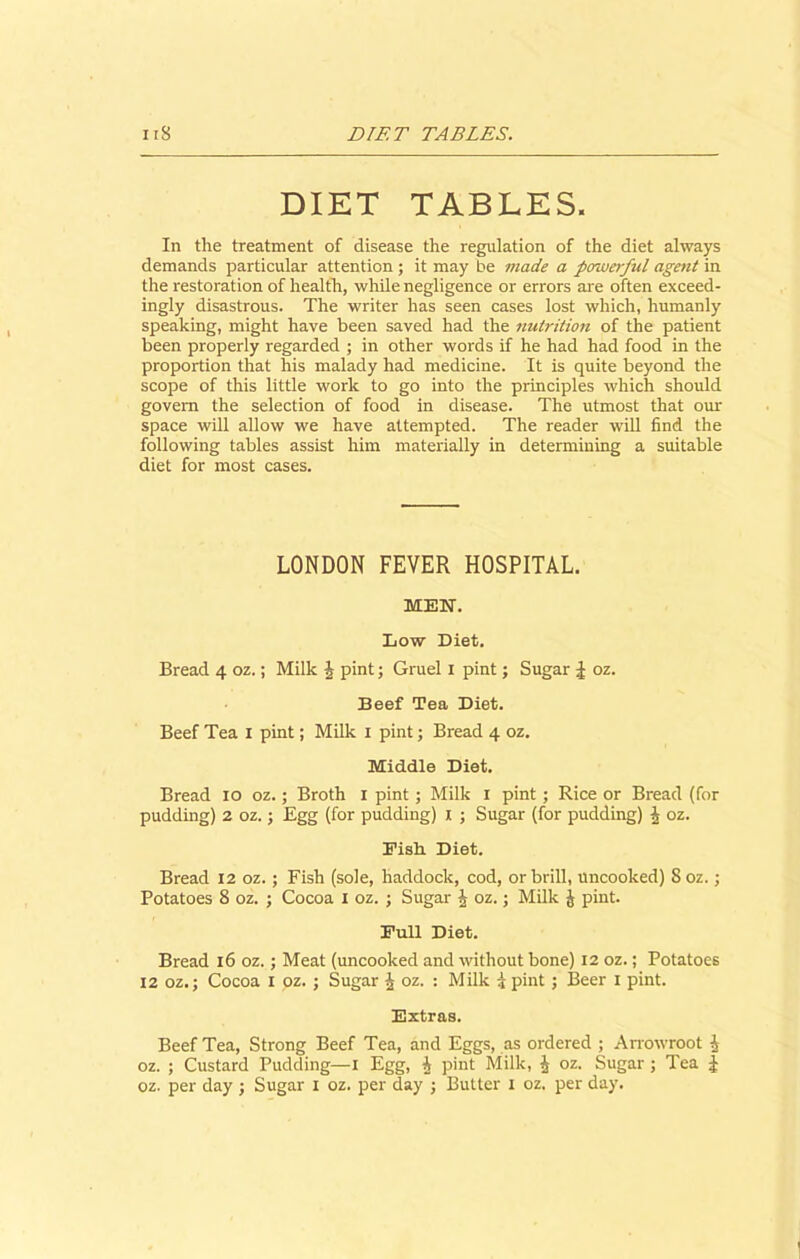 DIET TABLES. In the treatment of disease the regulation of the diet always demands particular attention ; it may be made a powerful agent in the restoration of health, while negligence or errors are often exceed- ingly disastrous. The writer has seen cases lost which, humanly speaking, might have been saved had the nutrition of the patient been properly regarded ; in other words if he had had food in the proportion that his malady had medicine. It is quite beyond the scope of this little work to go into the principles which should govern the selection of food in disease. The utmost that our space will allow we have attempted. The reader will find the following tables assist him materially in determining a suitable diet for most cases. LONDON FEVER HOSPITAL. MEN. Low Diet. Bread 4 oz.; Milk J pint; Gruel 1 pint; Sugar J oz. Beef Tea Diet. Beef Tea 1 pint; Milk 1 pint; Bread 4 oz. Middle Diet. Bread 10 oz.; Broth 1 pint; Milk 1 pint ; Rice or Bread (for pudding) 2 oz.; Egg (for pudding) 1 ; Sugar (for pudding) \ oz. Eish Diet. Bread 12 oz.; Fish (sole, haddock, cod, or brill, uncooked) 8 oz.; Potatoes 8 oz. ; Cocoa 1 oz. ; Sugar \ oz.; Milk J pint. Full Diet. Bread 16 oz.; Meat (uncooked and without bone) 12 oz.; Potatoes 12 oz.; Cocoa 1 oz. ; Sugar J oz. : Milk i pint; Beer 1 pint. Extras. Beef Tea, Strong Beef Tea, and Eggs, as ordered ; Arrowroot | oz. ; Custard Pudding—I Egg, i pint Milk, i oz. Sugar ; Tea £