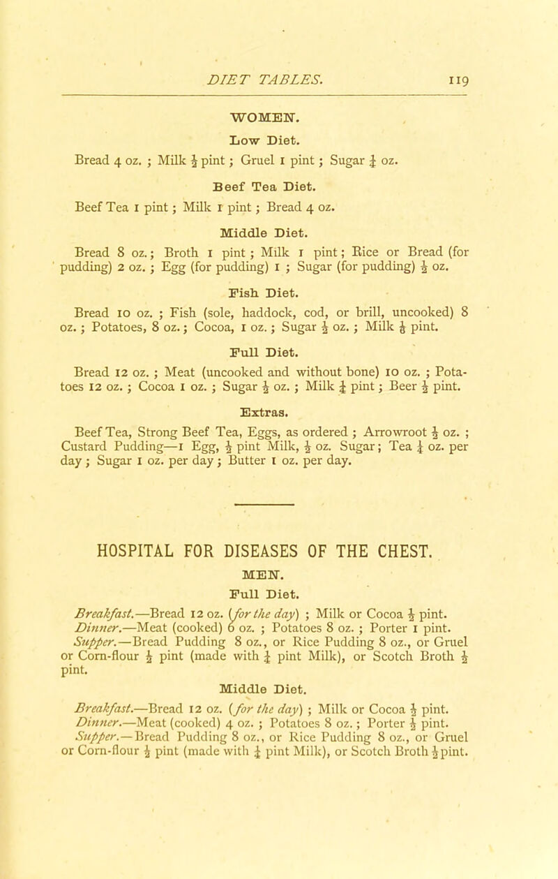 WOMEN-. Low Diet. Bread 4 oz. ; Milk J pint; Gruel 1 pint; Sugar J oz. Beef Tea Diet. Beef Tea I pint; Milk r pint; Bread 4 oz. Middle Diet. Bread 8 oz.; Broth 1 pint ; Milk r pint; Rice or Bread (for pudding) 2 oz. ; Egg (for pudding) I ; Sugar (for pudding) \ oz. Fish Diet. Bread 10 oz. ; Fish (sole, haddock, cod, or brill, uncooked) 8 oz.; Potatoes, 8 oz.; Cocoa, X oz.; Sugar ^ oz. ; Milk £ pint. Full Diet. Bread 12 oz. ; Meat (uncooked and without bone) 10 oz. ; Pota- toes 12 oz.; Cocoa I oz. ; Sugar \ oz. ; Milk £ pint; Beer J pint. Extras. Beef Tea, Strong Beef Tea, Eggs, as ordered ; Arrowroot J oz. ; Custard Pudding—1 Egg, J pint Milk, ^ oz. Sugar; Tea .) oz. per day ; Sugar 1 oz. per day; Butter 1 oz. per day. HOSPITAL FOR DISEASES OF THE CHEST. MEN. Full Diet. Breakfast.—Bread 12 oz. [for the day) ; Milk or Cocoa J pint. Dinner.—Meat (cooked) 6 oz. ; Potatoes 8 oz. ; Porter 1 pint. Supper.—Bread Pudding 8 oz., or Rice Pudding 8 oz., or Gruel or Corn-flour \ pint (made with £ pint Milk), or Scotch Broth J pint. Middle Diet. Breakfast.—Bread 12 oz. {for the day) ; Milk or Cocoa Is pint. Dinner.—Meat (cooked) 4 oz. ; Potatoes 8 oz.; Porter J pint. Supper.—Bread Pudding 8 oz., or Rice Pudding 8 oz., or Gruel or Corn-flour £ pint (made with £ pint Milk), or Scotch Broth ^pint.