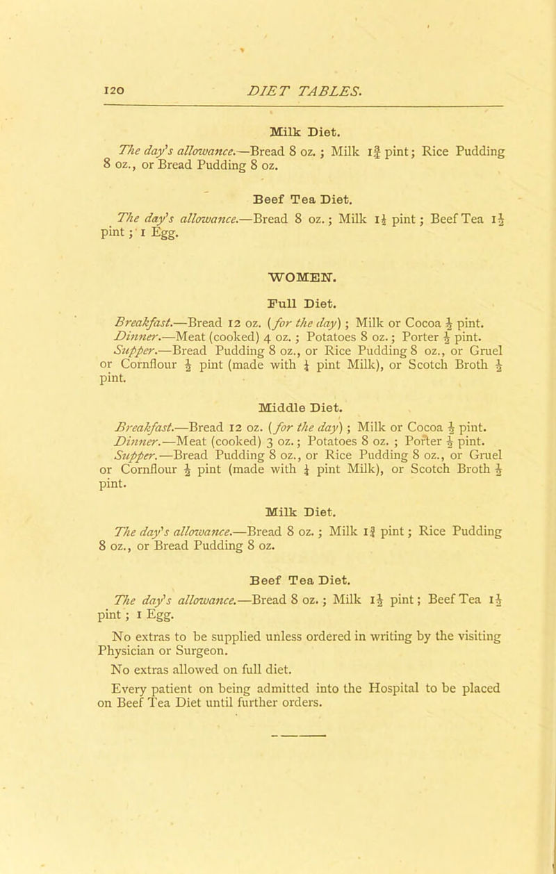 Milk Diet. The day's allowance.—Bread 8 oz. ; Milk if pint; Rice Pudding 8 oz., or Bread Pudding 8 oz. Beef Tea Diet. The day's allowance.—Bread 8 oz.; Milk i£ pint; Beef Tea I pint ; i Egg. WOMEN-. Bull Diet. Breakfast.—Bread 12 oz. {for the day) ; Milk or Cocoa J pint. Dinner.—Meat (cooked) 4 oz.; Potatoes 8 oz.; Porter h pint. Supper.—Bread Pudding 8 oz., or Rice Pudding 8 oz., or Gruel or Cornflour \ pint (made with \ pint Milk), or Scotch Broth i pint. Middle Diet. Breakfast.—Bread 12 oz. (for the day); Milk or Cocoa i pint. Dinner.—Meat (cooked) 3 oz.; Potatoes 8 oz. ; Porter i pint. Supper.—Bread Pudding 8 oz., or Rice Pudding 8 oz., or Gruel or Cornflour ^ pint (made with \ pint Milk), or Scotch Broth h pint. Milk Diet. The day's allowance.—Bread 8 oz.; Milk ij pint; Rice Pudding 8 oz., or Bread Pudding 8 oz. Beef Tea Diet. The day's allowance.—Bread 8 oz.; Milk ii pint; Beef Tea ih pint; 1 Egg. No extras to be supplied unless ordered in writing by the visiting Physician or Surgeon. No extras allowed on full diet. Every patient on being admitted into the Hospital to be placed on Beef Tea Diet until further orders. UH