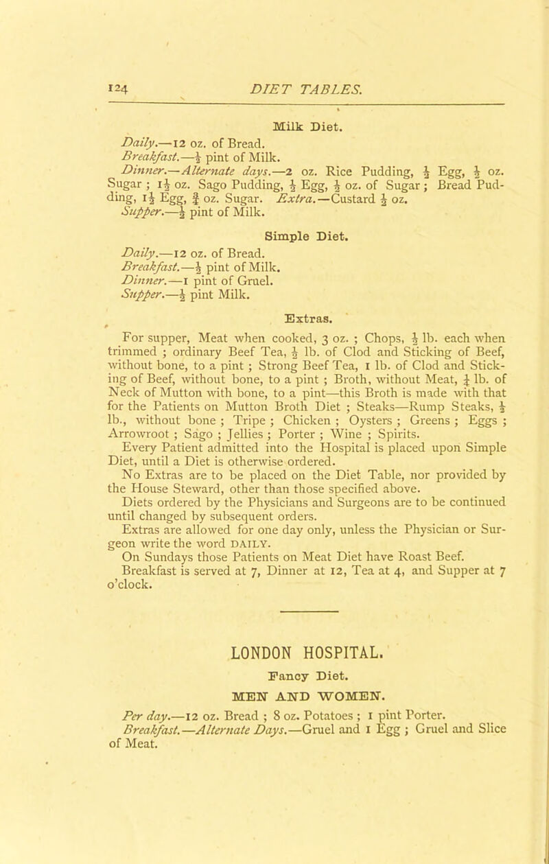 Milk Diet. Daily.—12 oz. of Bread. Breakfast.—J pint of Milk. Dinner.—Alternate days.—2 oz. Rice Pudding, ^ Egg, h oz. Sugar ; lit oz. Sago Pudding, J Egg, h oz. of Sugar ; Bread Pud- ding, ij Egg, f oz. Sugar. Extra.—Custard J oz. Supper.—b. pint of Milk. Simple Diet. Daily.—12 oz. of Bread. Breakfast.—pint of Milk. Dinner.—i pint of Gruel. Supper.—§ pint Milk. Extras. P For supper, Meat when cooked, 3 oz. ; Chops, | lb. each when trimmed ; ordinary Beef Tea, h lb. of Clod and Sticking of Beef, without bone, to a pint ; Strong Beef Tea, I lb. of Clod and Stick- ing of Beef, without bone, to a pint ; Broth, without Meat, £ lb. of Neck of Mutton with bone, to a pint—-this Broth is made with that for the Patients on Mutton Broth Diet ; Steaks—Rump Steaks, % lb., without bone ; Tripe ; Chicken ; Oysters ; Greens ; Eggs ; Arrowroot ; Sago ; Jellies ; Porter ; Wine ; Spirits. Every Patient admitted into the Hospital is placed upon Simple Diet, until a Diet is otherwise ordered. No Extras are to be placed on the Diet Table, nor provided by the House Steward, other than those specified above. Diets ordered by the Physicians and Surgeons are to be continued until changed by subsequent orders. Extras are allowed for one day only, unless the Physician or Sur- geon write the word DAILY. On Sundays those Patients on Meat Diet have Roast Beef. Breakfast is served at 7, Dinner at 12, Tea at 4, and Supper at 7 o’clock. LONDON HOSPITAL. Fancy Diet. MEN AND WOMEN. Per day.—12 oz. Bread ; 8 oz. Potatoes ; 1 pint Porter. Breakfast.—Alternate Days.—Gruel and 1 Egg ; Gruel and Slice of Meat.