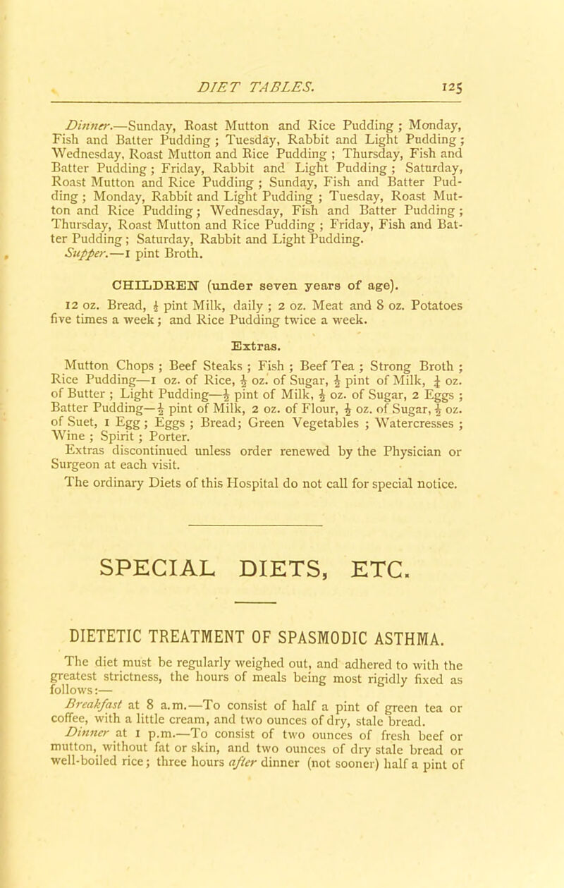 Dinner.—Sunday, Roast Mutton and Rice Pudding ; Monday, Fish and Batter Pudding ; Tuesday, Rabbit and Light Pudding; Wednesday, Roast Mutton and Rice Pudding ; Thursday, Fish and Batter Pudding ; Friday, Rabbit and Light Pudding ; Saturday, Roast Mutton and Rice Pudding ; Sunday, Fish and Batter Pud- ding ; Monday, Rabbit and Light Pudding ; Tuesday, Roast Mut- ton and Rice Pudding; Wednesday, Fish and Batter Pudding ; Thursday, Roast Mutton and Rice Pudding ; Friday, Fish and Bat- ter Pudding ; Saturday, Rabbit and Light Pudding. Supper.—I pint Broth. CHILDREN (under seven years of age). 12 oz. Bread, 4 pint Milk, daily ; 2 oz. Meat and 8 oz. Potatoes five times a week; and Rice Pudding twice a week. Extras. Mutton Chops ; Beef Steaks ; Fish ; Beef Tea ; Strong Broth ; Rice Pudding—i oz. of Rice, 5 oz. of Sugar, ^ pint of Milk, J oz. of Butter ; Light Pudding—pint of Milk, J oz. of Sugar, 2 Eggs ; Batter Pudding—| pint of Milk, 2 oz. of Flour, J oz. of Sugar, h oz. of Suet, I Egg; Eggs ; Bread; Green Vegetables ; Watercresses ; Wine ; Spirit; Porter. Extras discontinued unless order renewed by the Physician or Surgeon at each visit. The ordinary Diets of this Llospital do not call for special notice. SPECIAL DIETS, ETC. DIETETIC TREATMENT OF SPASMODIC ASTHMA. The diet must be regularly weighed out, and adhered to with the greatest strictness, the hours of meals being most rigidly fixed as follows:— Breakfast at 8 a.m.—To consist of half a pint of green tea or coffee, with a little cream, and two ounces of dry, stale bread. Dinner at 1 p.m.—To consist of two ounces of fresh beef or mutton, without fat or skin, and two ounces of dry stale bread or well-boiled rice; three hours after dinner (not sooner) half a pint of