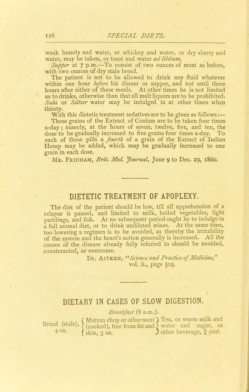 weak brandy and water, or whiskey and water, or dry sherry and water, may be taken, or toast and water ad libitum. Supper at 7 p.m.—To consist of two ounces of meat as before, with two ounces of dry stale bread. The patient is not to be allowed to drink any fluid whatever within one hour before his dinner or supper, and not until three hours after either of these meals. At other times he is not limited as to drinks, otherwise than that all malt liquors are to be prohibited. Soda or Seltzer water may be indulged in at other times when thirsty. With this dietetic treatment sedatives are to be given as follows:— Three grains of the Extract of Conium are to be taken four times a-day; namely, at the hours of seven, twelve, five, and ten, the dose to be gradually increased to five grains four times a-day. To each of these pills a fourth of a grain of the Extract of Indian Hemp may be added, which may be gradually increased to one grain in each dose. Mr. Pridham, Brit. Med. Journal, June 9 to Dec. 29, i860. DIETETIC TREATMENT OF APOPLEXY. The diet of the patient should be low, till all apprehension of a relapse is passed, and limited to milk, boiled vegetables, light puddings, and fish. At no subsequent period ought he to indulge in a full animal diet, or to drink undiluted wines. At the same time, too lowering a regimen is to be avoided, as thereby the irritability of the system and the heart’s action generally is increased. All the causes of the disease already fully referred to should be avoided, counteracted, or overcome. Dr. AlTKEN, “ Science and Practice of Medicine,” vol. ii., page 505. DIETARY IN CASES OF SLOW DIGESTION. Breakfast (8 a.m.). ( Mutton chop or other meat h Tea, or warm milk and Bread (stale), ) (cooi{e(i)) free from fat and £ water and sugar, or 4 oz< ( skin, 3 oz. J other beverage, J pint.