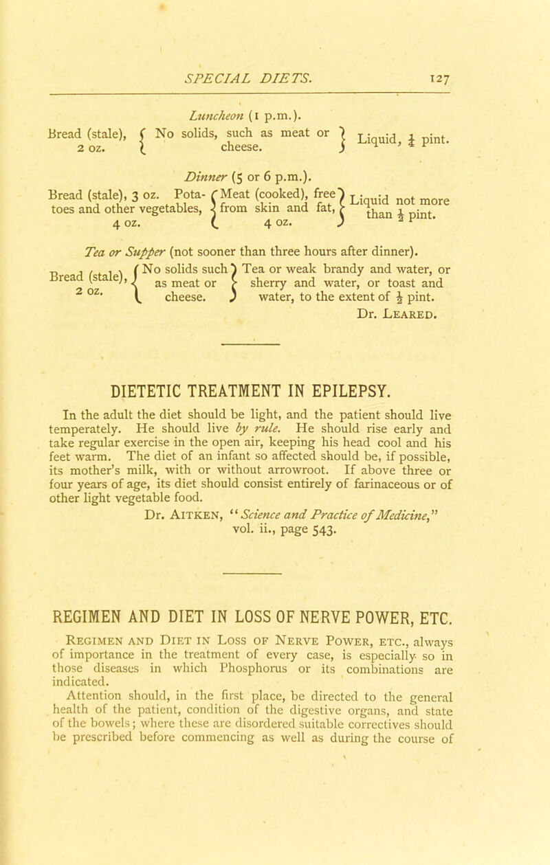 Bread (stale), 2 oz. Luncheon (i p.m.). No solids, such as meat or cheese. Liquid, £ pint. Dinner (5 or 6 p.m.). Bread (stale), 3 oz. Pota- rMeat (cooked), free toes and other vegetables, 3 from skin and fat, 4 oz. (. 4 oz. Liquid not more than b pint. Tea or Supper (not sooner than three hours after dinner). o solids suchI Tea or weak brandy and water, or as meat or > sherry and water, or toast and cheese. j water, to the extent of J pint. Dr. Leared. Bread (stale) 2 oz '{ DIETETIC TREATMENT IN EPILEPSY. In the adult the diet should be light, and the patient should live temperately. He should live by rule. He should rise early and take regular exercise in the open air, keeping his head cool and his feet warm. The diet of an infant so affected should be, if possible, its mother’s milk, with or without arrowroot. If above three or four years of age, its diet should consist entirely of farinaceous or of other light vegetable food. Dr. Aitken, “ Science and Practice of Medicine” vol. ii., page 543. REGIMEN AND DIET IN LOSS OF NERVE POWER, ETC. Regimen and Diet in Loss of Nerve Power, etc., always of importance in the treatment of every case, is especially so in those diseases in which Phosphorus or its combinations are indicated. Attention should, in the first place, be directed to the general health of the patient, condition of the digestive organs, and state of the bowels; where these are disordered suitable correctives should be prescribed before commencing as well as during the course of