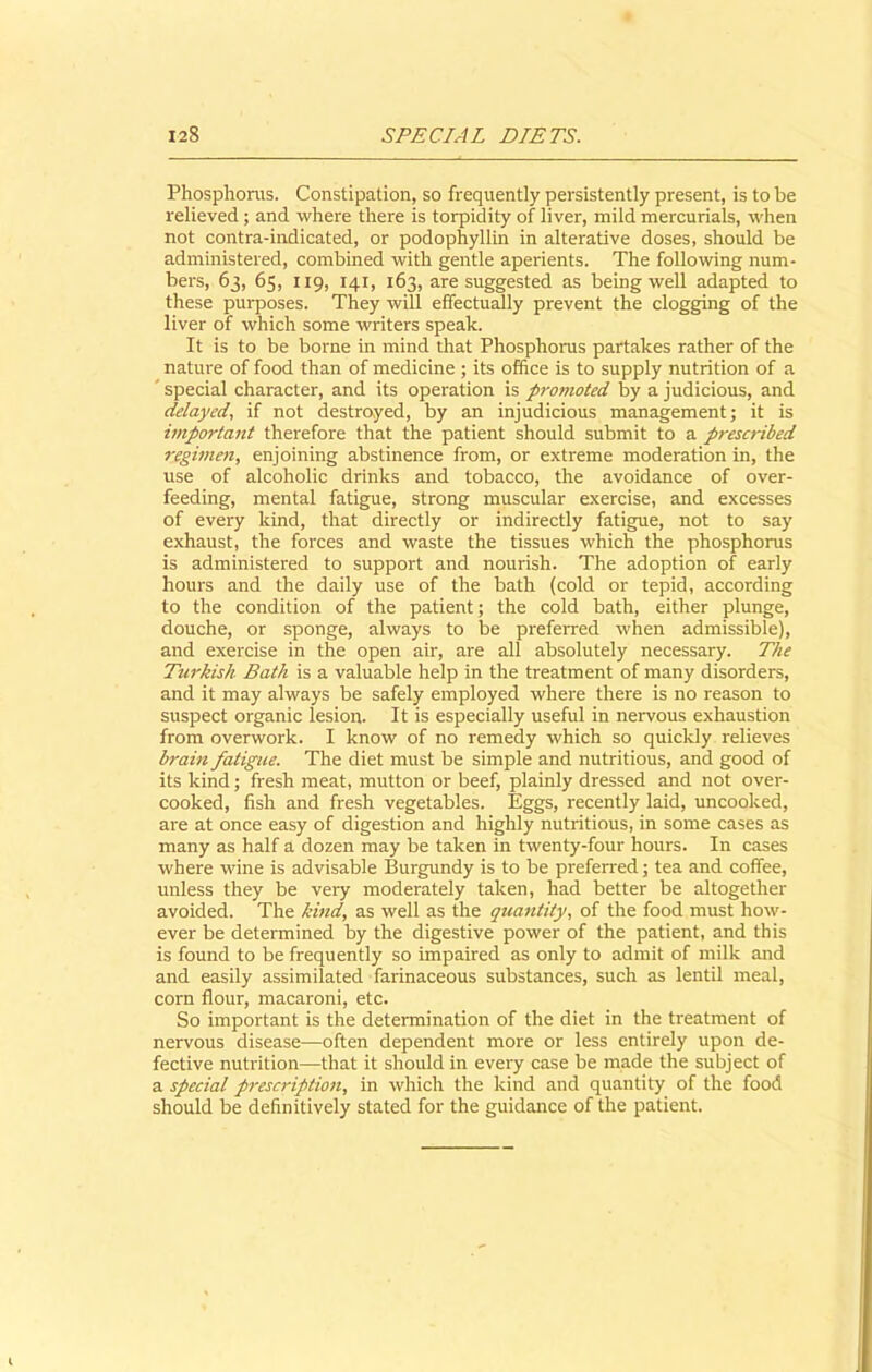 Phosphorus. Constipation, so frequently persistently present, is to be relieved ; and where there is torpidity of liver, mild mercurials, when not contra-indicated, or podophyllin in alterative doses, should be administered, combined with gentle aperients. The following num- bers, 63, 65, 119, 141, 163, are suggested as being well adapted to these purposes. They will effectually prevent the clogging of the liver of which some writers speak. It is to be borne in mind that Phosphorus partakes rather of the nature of food than of medicine ; its office is to supply nutrition of a special character, and its operation is promoted by a judicious, and delayed, if not destroyed, by an injudicious management; it is important therefore that the patient should submit to a prescribed regimen, enjoining abstinence from, or extreme moderation in, the use of alcoholic drinks and tobacco, the avoidance of over- feeding, mental fatigue, strong muscular exercise, and excesses of every kind, that directly or indirectly fatigue, not to say exhaust, the forces and waste the tissues which the phosphorus is administered to support and nourish. The adoption of early hours and the daily use of the bath (cold or tepid, according to the condition of the patient; the cold bath, either plunge, douche, or sponge, always to be preferred when admissible), and exercise in the open air, are all absolutely necessary. The Turkish Bath is a valuable help in the treatment of many disorders, and it may always be safely employed where there is no reason to suspect organic lesion. It is especially useful in nervous exhaustion from overwork. I know of no remedy which so quickly relieves brain fatigue. The diet must be simple and nutritious, and good of its kind; fresh meat, mutton or beef, plainly dressed and not over- cooked, fish and fresh vegetables. Eggs, recently laid, uncooked, are at once easy of digestion and highly nutritious, in some cases as many as half a dozen may be taken in twenty-four hours. In cases where wine is advisable Burgundy is to be preferred; tea and coffee, unless they be very moderately taken, had better be altogether avoided. The kind, as well as the quantity, of the food must how- ever be determined by the digestive power of the patient, and this is found to be frequently so impaired as only to admit of milk and and easily assimilated farinaceous substances, such as lentil meal, corn flour, macaroni, etc. So important is the determination of the diet in the treatment of nervous disease—often dependent more or less entirely upon de- fective nutrition—that it should in every case be made the subject of a special prescription, in which the kind and quantity of the food should be definitively stated for the guidance of the patient.