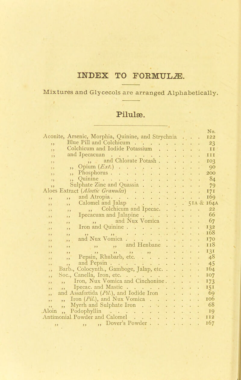 INDEX TO FORMULAE. Mixtures and Glycecols are arranged Alphabetically. I Pilulse. No. Aconite, Arsenic, Morphia, Quinine, and Strychnia . . . 122 ,, Blue Pill and Colchicum 23 ,, Colchicum and Iodide Potassium 11 ,, and Ipecacuan m ,, ,, and Chlorate Potash 103 ,, ,, Opium (Ext.) 90 ,, ,, Phosphorus 200 ,, ,, Quinine S4 ,, Sulphate Zinc and Quassia 79 Aloes Extract (Aloetic Granules) 171 ,, ,, and Atropia 169 ,, ,, Calomel and Jalap 51A&164A ,, ,, ,, Colchicum and Ipecac. ..... 22 ,, ,, Ipecacuan and Jalapine 66 ,, ,, ,, and Nux Vomica 67 ,, ,, Iron and Quinine 132 )j >) )r >> l6S ,, ,, and Nux Vomica 170 ,, ,, ,, ,, and Henbane ri8 T o y f> a a if a a *0* ,, ,, Pepsin, Rhubarb, etc 48 ,, ,, and Pepsin 45 ,, Barb., Colocynth., Gamboge, Jalap, etc 164 ,, Soc., Canella, Iron, etc 107 ,, ,, Iron, Nux Vomica and Cinchonine 173 ,, ,, Ipecac, and Mastic 151 ,, and Assafoetida (/¥/.), and Iodide Iron 69 ,, ,, Iron (Pill), and Nux Vomica 106 ,, ,, Myrrh and Sulphate Iron 68 Aloin ,, Podopliyllin 19 Antimonial. Powder and Calomel 112 ,, ,, ,, Dover’s Powder 167