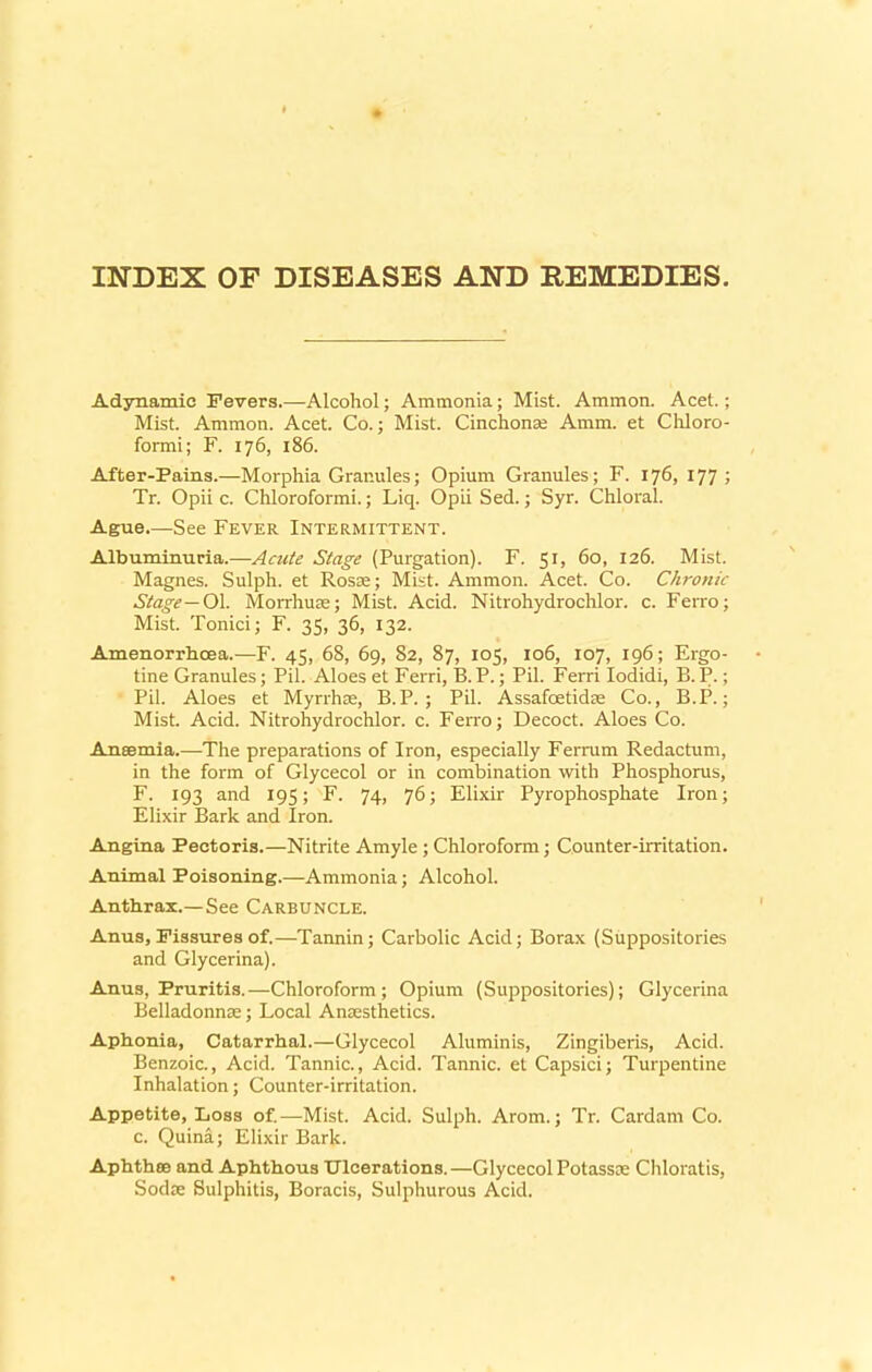 INDEX OF DISEASES AND REMEDIES. Adynamic Fevers.—Alcohol; Ammonia; Mist. Ammon. Acet.; Mist. Ammon. Acet. Co.; Mist. Cinchonas Amm. et Chloro- formi; F. 176, 186. After-Pains.—Morphia Granules; Opium Granules; F. 176, 177; Tr. Opii c. Chloroformi.; Liq. Opii Sed.; Syr. Chloral. Ague.—See Fever Intermittent. Albuminuria.—Acute Stage (Purgation). F. 51, 60, 126. Mist. Magnes. Sulph. et Rosie; Mist. Ammon. Acet. Co. Chronic Stage—Ol. Morrhure; Mist. Acid. Nitrohydrochlor. c. Ferro; Mist. Tonici; F. 35, 36, 132. Amenorrhcea.—F. 45, 68, 69, 82, 87, 105, 106, 107, 196; Ergo- tine Granules; Pil. Aloes et Ferri, B.P.; Pil. Ferri Iodidi, B.P.; Pil. Aloes et Myrrhae, B.P. ; Pil. Assafcetidse Co., B.P.; Mist. Acid. Nitrohydrochlor. c. Ferro; Decoct. Aloes Co. Anaemia.—The preparations of Iron, especially Ferrum Redactum, in the form of Glycecol or in combination with Phosphorus, F. 193 and 195; F. 74, 76; Elixir Pyrophosphate Iron; Elixir Bark and Iron. Angina Pectoris.—Nitrite Amyle ; Chloroform; Counter-irritation. Animal Poisoning.—Ammonia; Alcohol. Anthrax.—See Carbuncle. Anus, Fissures of.—Tannin; Carbolic Acid; Borax (Suppositories and Glycerina). Anus, Pruritis.—Chloroform; Opium (Suppositories); Glycerina Belladonna:; Local Anaesthetics. Aphonia, Catarrhal.—Glycecol Aluminis, Zingiberis, Acid. Benzoic., Acid. Tannic., Acid. Tannic, et Capsici; Turpentine Inhalation; Counter-irritation. Appetite, Loss of.—Mist. Acid. Sulph. Arom.; Tr. Cardam Co. c. Quina; Elixir Bark. Aphthae and Aphthous Ulcerations.—Glycecol Potassre Chloratis, Sodas Sulphitis, Boracis, Sulphurous Acid.