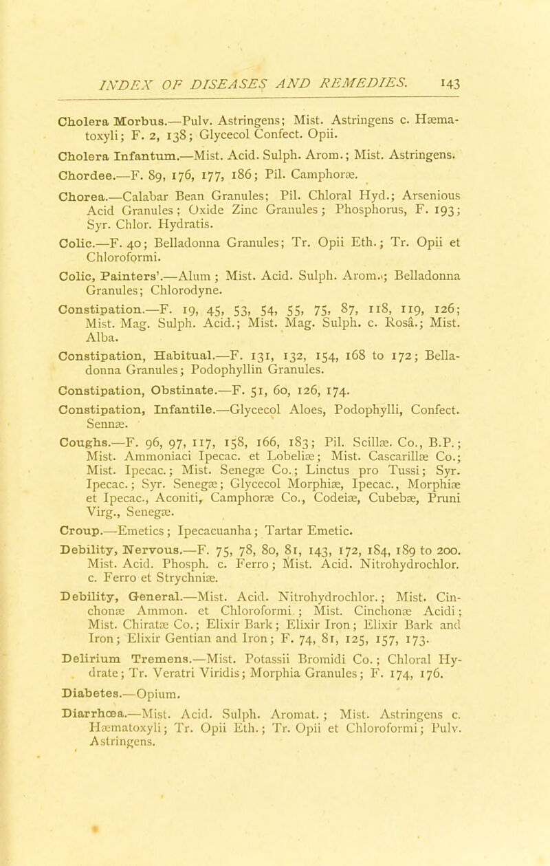 Cholera Morbus.—Pulv. Astringens; Mist. Astringens c. Hasma- toxyli; F. 2, 138; Glycecol Confect. Opii. Cholera Infantum.—Mist. Acid. Sulph. Arom.; Mist. Astringens. Chordee.—F. 89, 176, 177, 186; Fil. Camphoras. Chorea.—-Calabar Bean Granules; Pil. Chloral Hyd.; Arsenious Acid Granules; Oxide Zinc Granules; Phosphorus, F. 193; Syr. Chlor. Hydratis. Colic.—F. 40; Belladonna Granules; Tr. Opii Eth.; Tr. Opii et Chloroformi. Colie, Painters’.—Alum ; Mist. Acid. Sulph. Arom..; Belladonna Granules; Chlorodyne. Constipation.—F. 19, 45, 53, 54, 55, 75, 87, 118, 119, 126; Mist. Mag. Sulph. Acid.; Mist. Mag. Sulph. c. Rosa.; Mist. Alba. Constipation, Habitual.—F. 131, 132, 154, 168 to 172; Bella- donna Granules; Podophyllin Granules. Constipation, Obstinate.—F. 51, 60, 126, 174. Constipation, Infantile.—Glycecol Aloes, Podophylli, Confect. Sennas. Coughs.—F. 96, 97, 117, 158, 166, 183; Pil. Scillae. Co., B.P.; Mist. Ammoniaci Ipecac, et Lobelias; Mist. Cascarillae Co.; Mist. Ipecac.; Mist. Senegae Co.; Linctus pro Tussi; Syr. Ipecac.; Syr. Senegae; Glycecol Morphiae, Ipecac., Morphiae et Ipecac., Aconiti, Camphorae Co., Codeias, Cubebas, Pruni Virg., Senegae. Croup.—Emetics; Ipecacuanha; Tartar Emetic. Debility, Nervous.—F. 75, 78, 80, 81, 143, 172, 1S4, 189 to 200. Mist. Acid. Phosph. c. Ferro; Mist. Acid. Nitrohydrochlor. c. Ferro et Strychniae. Debility, General.—Mist. Acid. Nitrohydrochlor.; Mist. Cin- chonas Ammon, et Chloroformi.; Mist. Cinchonas Acidi; Mist. Chiratae Co.; Elixir Bark; Elixir Iron; Elixir Bark and Iron; Elixir Gentian and Iron; F. 74, 81, 125, 157, 173. Delirium Tremens.—Mist. Potassii Bromidi Co.; Chloral Hy- drate; Tr. Veratri Viridis; Morphia Granules; F. 174, 176. Diabetes.—Opium. Diarrhoea.—Mist. Acid. Sulph. Aromat. ; Mist. Astringens c. Haematoxyli; Tr. Opii Eth.; Tr. Opii et Chloroformi; Pulv. Astringens.