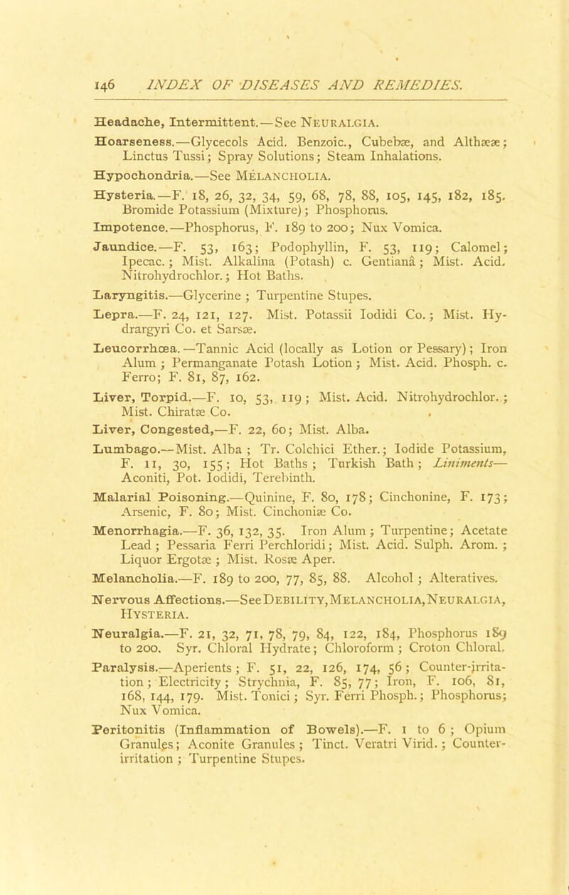 Headache, Intermittent.—See Neuralgia. Hoarseness.—Glycecols Acid. Benzoic., Cubebae, and Althaeae; Linctus Tussi; Spray Solutions; Steam Inhalations. Hypochondria.—See Melancholia. Hysteria.—F. 18, 26, 32, 34, 59, 68, 78, 88, 105, 145, 182, 185. Bromide Potassium (Mixture); Phosphorus. Impotence.—Phosphorus, F. 189 to 200; Nux Vomica. Jaundice.—F. 53, 163; Podophyllin, F. 53, 119; Calomel; Ipecac.; Mist. Alkalina (Potash) c. Gentiana; Mist. Acid. Nitrohydrochlor.; Hot Baths. Laryngitis.—Glycerine ; Turpentine Stupes. Lepra.—F. 24, 121, 127. Mist. Potassii Iodidi Co.; Mist. Hy- drargyri Co. et Sarsas. Leucorrhcea.—Tannic Acid (locally as Lotion or Pessary); Iron Alum ; Permanganate Potash Lotion; Mist. Acid. Phosph. c. Ferro; F. 81, 87, 162. Liver, Torpid.—F. 10, 53, 119; Mist. Acid. Nitrohydrochlor.; Mist. ChiratEe Co. Liver, Congested,—F. 22, 60; Mist. Alba. Lumbago.—Mist. Alba ; Tr. Colchici Ether.; Iodide Potassium, F. 11, 30, 155; Hot Baths; Turkish Bath; Liniments— Aconiti, Pot. Iodidi, Terebinth. Malarial Poisoning.—Quinine, F. 80, 178; Cinchonine, F. 173; Arsenic, F. 80; Mist. Cinchoniie Co. Menorrhagia.—F. 36, 132, 35. Iron Alum; Turpentine; Acetate Lead; Pessaria Ferri Perchloridi; Mist. Acid. Sulph. Arom. ; Liquor Ergotae ; Mist. Rosie Aper. Melancholia.—F. 189 to 200, 77, 85, 88. Alcohol; Alteratives. Nervous Affections.—See Debility, Melancholia, Neuralgia, Hysteria. Neuralgia.—F. 21, 32, 71, 78, 79, 84, 122, 184, Phosphorus 1S9 to 200. Syr. Chloral Hydrate; Chloroform ; Croton Chloral. Paralysis.^—Aperients; F. 51, 22, 126, 174, 56; Counter-jrrita- tion; Electricity; Strychnia, F. 85, 77; Iron, F. 106, 81, 168,144, 179. Mist. Tonici; Syr. Ferri Phosph.; Phosphorus; Nux Vomica. Peritonitis (Inflammation of Bowels).—F. 1 to 6 ; Opium Granules; Aconite Granules; Tinct. Veratri Virid.; Counter- irritation ; Turpentine Stupes.