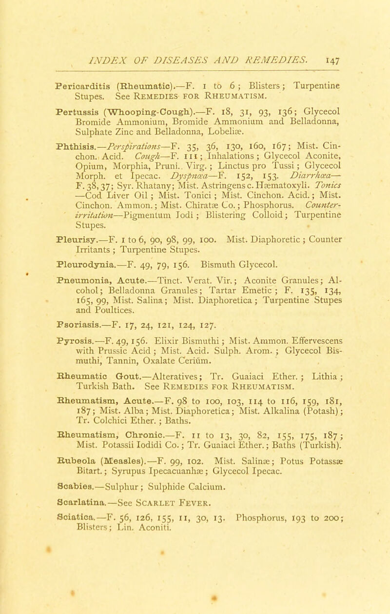 Pericarditis (Rheumatic).—F. 1 to 6; Blisters; Turpentine Stupes. See Remedies for Rheumatism. Pertussis (Whooping-Cough).—F. 18, 31, 93, 136; Glycecol Bromide Ammonium, Bromide Ammonium and Belladonna, Sulphate Zinc and Belladonna, Lobelia-1. Phthisis.—Perspirations—F. 35, 36, 130, 160, 167; Mist. Cin- chon. Acid. Cough—F. 111; Inhalations ; Glycecol Aconite, Opium, Morphia, Pruni.. Virg.; Linctus pro Tussi; Glycecol Morph, et Ipecac. Dyspnoea—F. 152, 153. Diarrhoea— F. 38,37; Syr. Rhatany; Mist. Astringensc. Hsematoxyli. Tonics —Cod Liver Oil ; Mist. Tonici; Mist. Cinchon. Acid.; Mist. Cinchon. Ammon.; Mist. Chiratas Co.; Phosphorus. Counter- irritation—Pigmentum lodi; Blistering Colloid; Turpentine Stupes. Pleurisy.—F. 1 to 6, 90, 98, 99, 100. Mist. Diaphoretic ; Counter Irritants ; Turpentine Stupes. Pleurodynia.—F. 49, 79, 156. Bismuth Glycecol. Pneumonia, Acute.—Tinct. Verat. Vir.; Aconite Granules; Al- cohol; Belladonna Granules; Tartar Emetic; F. 135, 134, 165, 99, Mist. Salina; Mist. Diaphoretica; Turpentine Stupes and Poultices. Psoriasis.—F. 17, 24, 121, 124, 127. Pyrosis.—F. 49, 156. Elixir Bismuthi ; Mist. Ammon. Effervescens with Prussic Acid ; Mist. Acid. Sulph. Arom. ; Glycecol Bis- muthi, Tannin, Oxalate Cerium. Kheumatic Gout.—Alteratives; Tr. Guaiaci Ether.; Lithia; Turkish Bath. See Remedies for Rheumatism. Kheumatism, Acute.—F. 98 to 100, 103, 114 to 116, 159, 1S1, 187; Mist. Alba; Mist. Diaphoretica; Mist. Alkalina (Potash); Tr. Colchici Ether.; Baths. Kheumatism, Chronic.—F. 11 to 13, 30, 82, 155, 175, 187; Mist. Potassii Iodidi Co.; Tr. Guaiaci Ether.; Baths (Turkish). Kubeola (Measles).—F. 99, 102. Mist. Salinas; Potus Potassse Bitart.; Syrupus Ipecacuanhas ; Glycecol Ipecac. Scabies.—Sulphur; Sulphide Calcium. Scarlatina.—See Scarlet Fever. Sciatica.—F. 56, 126, 155, 11, 30, 13. Phosphorus, 193 to 200; Blisters; Lin. Aconiti.