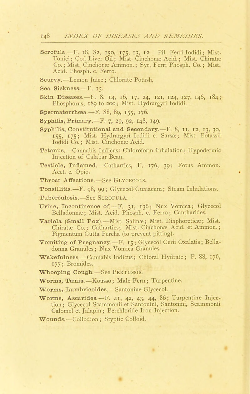Scrofula.—F. 18, 82, 150, 175, 13, 12. Pil. Ferri Iodidi; Mist. Tonici; Cod Liver Oil; Mist. Cinchonse Acid.; Mist. Chiratse Co.; Mist. Cinchona; Ammon.; Syr. Ferri Phosph. Co.; Mist. Acid. Phosph. c. Ferro. Scurvy.—Lemon Juice; Chlorate Potash. Sea Sickness.—F. 15. Skin Diseases.—F. 8, 14, 16, 17, 24, 121, 124, 127, 146, 184; Phosphorus, 189 to 200; Mist. Hydrargyri Iodidi. Spermatorrhoea.—F. 88, 89, 155, 176. Syphilis, Primary.—F. 7, 29, 92, 148, 149. Syphilis, Constitutional and Secondary.—F. S, 11, 12, 13, 30, 155, 175; Mist. Hydrargyri Iodidi c. Sarsae; Mist. Potassii Iodidi Co.; Mist. Cinchona; Acid. Tetanus.—Cannabis Indicus; Chloroform Inhalation; Plypodermic Injection of Calabar Bean. Testicle, Inflamed.—Cathartics, F. 176, 39; Fotus Ammon. Acet. c. Opio. Throat Affections.—See Glycecols. Tonsillitis.—-F. 98, 99; Glycecol GuaiacUm; Steam Inhalations. Tuberculosis.—See Scrofula. Urine, Incontinence of.—F. 31, 136; Nux Vomica; Glycecol Belladonna; Mist. Acid. Phosph. c. Ferro; Cantharides. Variola (Small Pox).—Mist. Salinoe; Mist. Diaphoreticse; Mist. Chiratse Co.; Cathartics; Mist. Cinchona; Acid, et Ammon.; Pigmentum Gutta Percha (to prevent pitting). Vomiting of Pregnancy.—F. 15; Glycecol Cerii Oxalatis; Bella- donna Granules; Nux Vomica Granules. Wakefulness.—Cannabis Indicus; Chloral Hydrate; F. 88, 176, 177; Bromides. Whooping Cough.—See PERTUSSIS. Worms, Taenia.—Kousso; Male Fern; Turpentine. Worms, Lumbricoides.—Santonine Glycecol. Worms, Ascarides.—F. 41, 42, 43, 44, 86; Turpentine Injec- tion; Glycecol Scammonii et Santonini, Santonini, Scammonii Calomel et Jalapin; Perchloride Iron Injection. Wounds.—Collodion; Styptic Colloid.