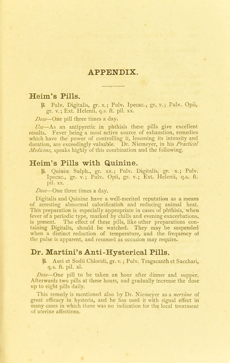 APPENDIX. Heim’s Pills. 9= Pulv. Digitalis, gr. x.; Pulv. Ipecac., gr. v.; Pulv. Opii, gr. v.; Ext. Helenii, q.s. ft. pil. xx. Dose—One pill three times a day. Use—-As an antipyretic in phthisis these pills give excellent results. Fever being a most active source of exhaustion, remedies which have the' power of controlling it, lessening its intensity and duration, are exceedingly valuable. Dr. Niemeyer, in his Practical Medicine, speaks highly of this combination and the following. Heim’s Pills with Quinine. Quinire Sulph., gr. xx.; Pulv. Digitalis, gr. x.; Pulv. Ipecac., gr. v.; Pulv. Opii, gr. v.; Ext. Helenii, q.s. ft. pil. xx. Dose—One three times a day. Digitalis and Quinine have a well-merited reputation as a means of arresting abnormal calorificatioh and reducing animal heat. This preparation is especially appropriate in cases of phthisis, when fever of a periodic type, marked by chills and evening exacerbations, is present. The effect of these pills, like other preparations con- taining Digitalis, should be watched. They may be suspended when a distinct reduction of temperature, and the frequency of the pulse is apparent, and resumed as occasion may require. Dr. Martini’s Anti-Hysterical Pills. Jo Auri et Sodii Chloridi, gr. v.; Pulv. Tragacanth et Sacchari, q.s. ft. pil. xl. Dose—One pill to be taken an hour after dinner and supper. Afterwards two pills at these hours, and gradually increase the dose up to eight pills daily. This remedy is mentioned also by Dr. Niemeyer as a nervine of great efficacy in hysteria, and he has used it with signal effect in many cases in which there was no indication for the local treatment of uterine affections.