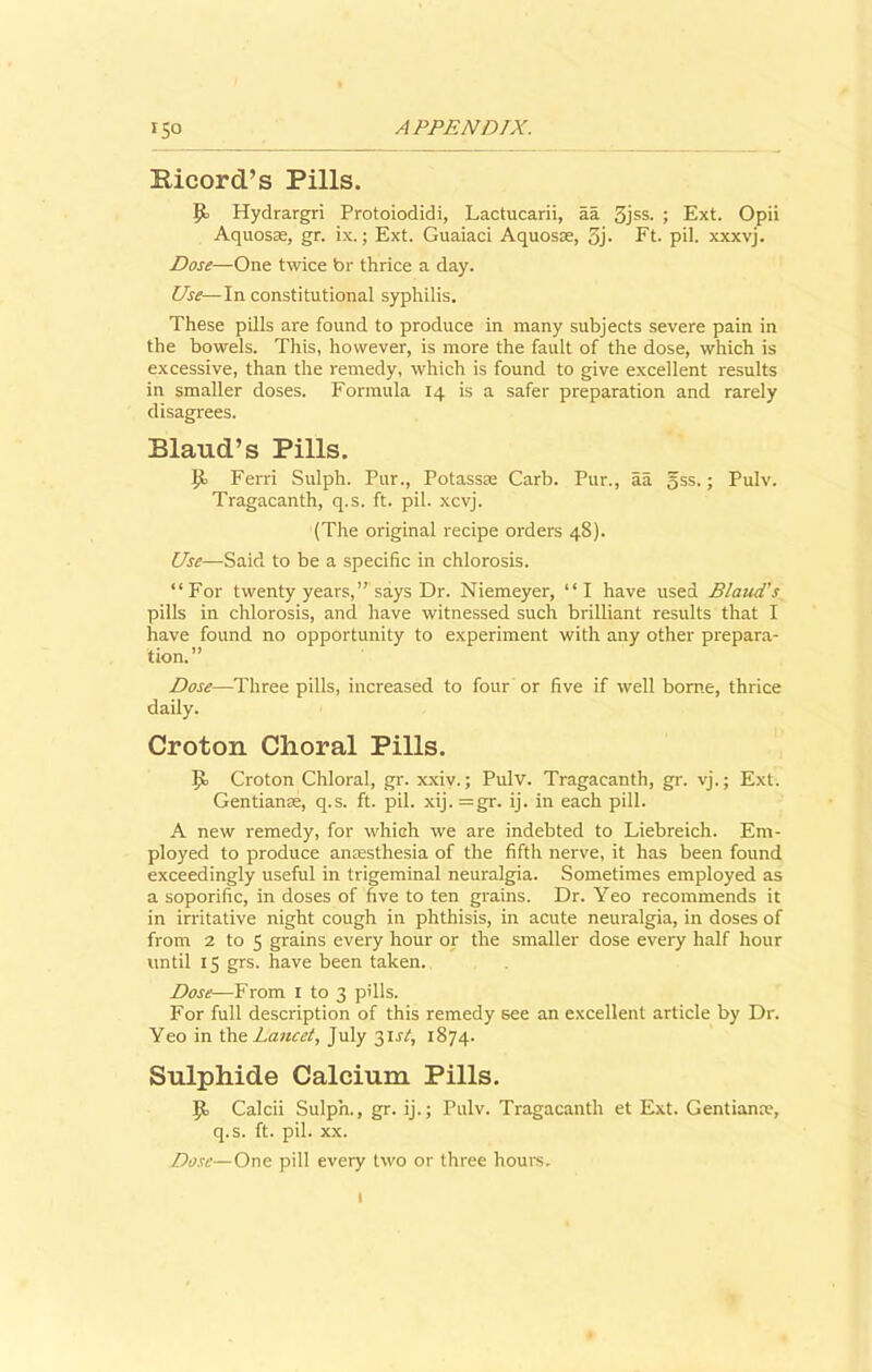 Ricord’s Pills. P> Hydrargri Protoiodidi, Lactucarii, aa 3jss. ; Ext. Opii Aquosse, gr. ix.; Ext. Guaiaci Aquosse, 3j- Ft. pil. xxxvj. Dose—One twice br thrice a day. Use—In constitutional syphilis. These pills are found to produce in many subjects severe pain in the bowels. This, however, is more the fault of the dose, which is excessive, than the remedy, which is found to give excellent results in smaller doses. Formula 14 is a safer preparation and rarely disagrees. Blaud’s Pills. p. Ferri Sulph. Pur., Potassse Carb. Pur., aa gss.; Pulv. Tragacanth, q.s. ft. pil. xcvj. (The original recipe orders 48). Use—Said to be a specific in chlorosis. “For twenty years,” says Dr. Niemeyer, “I have used Blaud’s pills in chlorosis, and have witnessed such brilliant results that I have found no opportunity to experiment with any other prepara- tion.” Dose—Three pills, increased to four or five if well borne, thrice daily. Croton Choral Pills. p> Croton Chloral, gr. xxiv.; Pulv. Tragacanth, gr. vj.; Ext. Gentianse, q.s. ft. pil. xij. =gr. ij. in each pill. A new remedy, for which we are indebted to Liebreich. Em- ployed to produce anaesthesia of the fifth nerve, it has been found exceedingly useful in trigeminal neuralgia. Sometimes employed as a soporific, in doses of five to ten grains. Dr. Yeo recommends it in irritative night cough in phthisis, in acute neuralgia, in doses of from 2 to 5 grains every hour or the smaller dose every half hour until 15 grs. have been taken. Dose—From 1 to 3 pills. For full description of this remedy see an excellent article by Dr. Yeo in the Lancet, July 31 st, 1874. Sulphide Calcium Pills. p, Calcii Sulph., gr. ij.; Pulv. Tragacanth et Ext. Gentians;, q.s. ft. pil. xx. Dose— One pill every two or three hours.