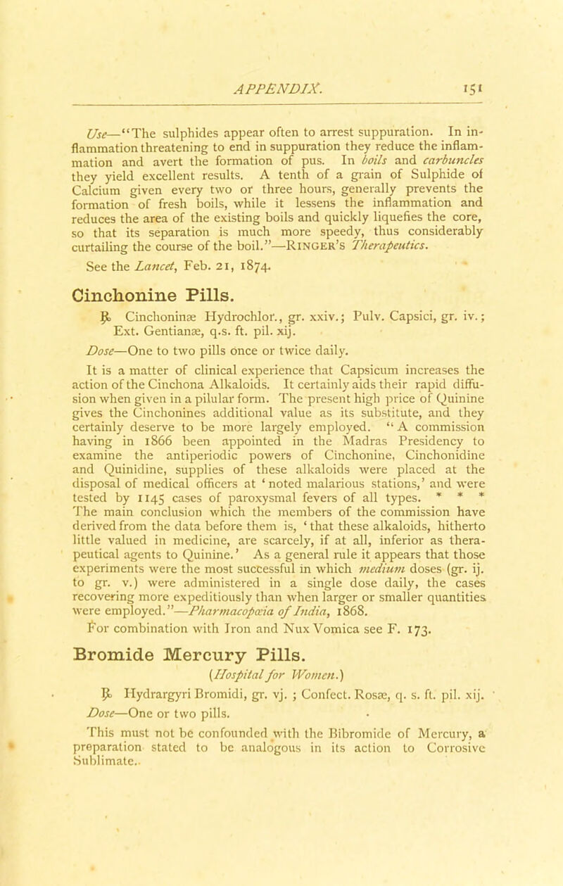 Use—“The sulphides appear often to arrest suppuration. In in- flammation threatening to end in suppuration they reduce the inflam- mation and avert the formation of pus. In boils and carbuncles they yield excellent results. A tenth of a grain of Sulphide of Calcium given every two or three hours, generally prevents the formation of fresh boils, while it lessens the inflammation and reduces the area of the existing boils and quickly liquefies the core, so that its separation is much more speedy, thus considerably curtailing the course of the boil.”—Ringer’s Therapeutics. See the Lancet, Feb. 21, 1874. Cinchonine Pills, Cinclioninse Hydrochlor., gr. xxiv.; Pulv. Capsici, gr. iv.; Ext. Gentianse, q.s. ft. pil. xij. Dose—One to two pills once or twice daily. It is a matter of clinical experience that Capsicum increases the action of the Cinchona Alkaloids. It certainly aids their rapid diffu- sion when given in a pilular form. The present high price of Quinine gives the Cinchonines additional value as its substitute, and they certainly deserve to be more largely employed. “ A commission having in 1866 been appointed in the Madras Presidency to examine the antiperiodic powers of Cinchonine, Cinchonidine and Quinidine, supplies of these alkaloids were placed at the disposal of medical officers at ‘noted malarious stations,’ and were tested by 1145 cases of paroxysmal fevers of all types. * * * The main conclusion which the members of the commission have derived from the data before them is, ‘ that these alkaloids, hitherto little valued in medicine, are scarcely, if at all, inferior as thera- peutical agents to Quinine. ’ As a general rale it appears that those experiments were the most successful in which medium doses (gr. ij. to gr. v.) were administered in a single dose daily, the cases recovering more expeditiously than when larger or smaller quantities were employed.”—Pharmacopoeia of India, 1868. For combination with Iron and Nux Vomica see F. 173. Bromide Mercury Pills. [Hospitalfor Women.) 9. Hydrargyri Bromidi, gr. vj. ; Confect. Rosas, q. s. ft. pil. xij. ' Dose—One or two pills. This must not be confounded with the Bibromide of Mercury, a preparation stated to be analogous in its action to Corrosive Sublimate..