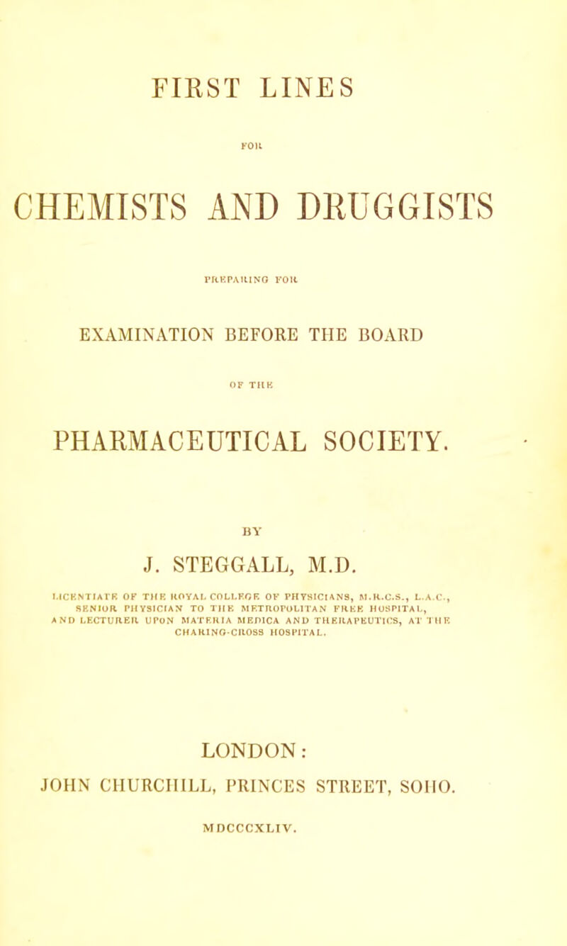 KOU CHEMISTS AND DRUGGISTS rrtKPAiUNO roit EXAMINATION BEFORE THE BOARD OF THK PHARMACEUTICAL SOCIETY. BY J. STEGGALL, M.D. MCKNTIAI'R OK THK KOYAL COLl.KOR OF PHYSICUNa, L.A.C., SENIOR PHYSICIAN TO THE METROPOLITAN FREE HOSPITAL, AND LECTURER UPON MATERIA MEDICA AND THERAPEUTICS, AT I H E CHARINO-CROSS HOSPITAL. LONDON: JOHN CHURCHILL, PRINCES STREET, SOHO. MDCCCXLIV.