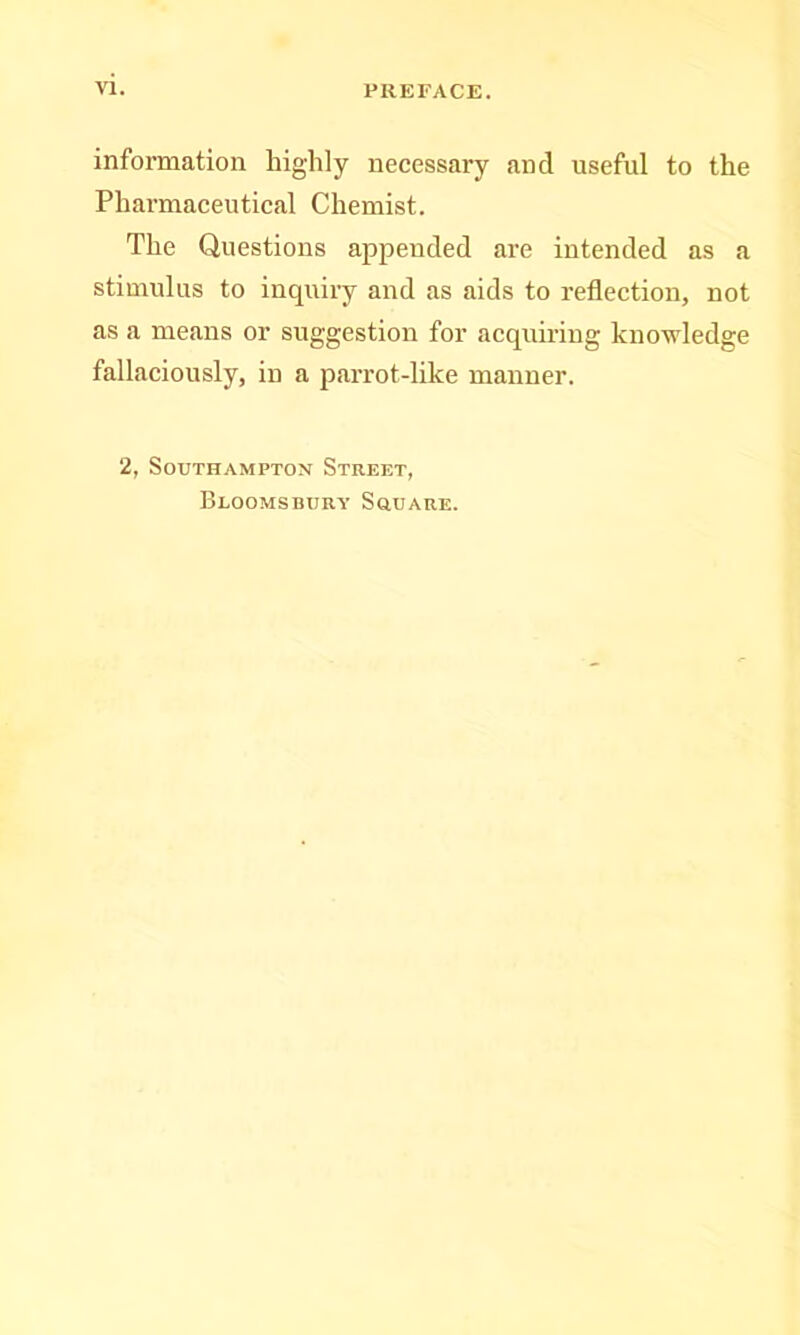 information highly necessary and useful to the Phai’maceutical Chemist. The Questions appended are intended as a stimulus to inquiry and as aids to reflection, not as a means or suggestion for acquu-iug knowledge fallaciously, in a parrot-like manner. 2, Southampton Street, Bloomsbury SauARE.