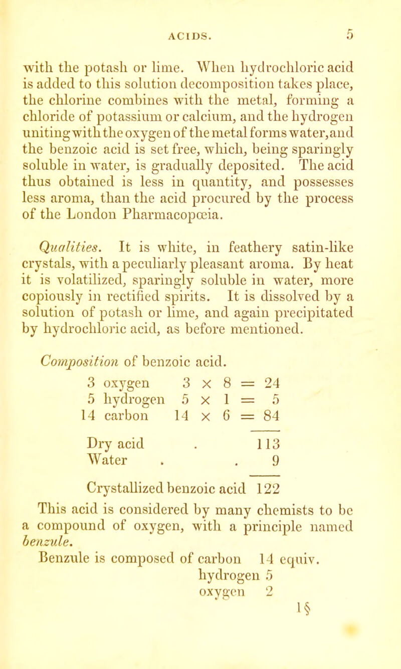 with the potash or lime. When hydrochloric acid is added to this solution decomposition takes place, the chlorine combines with the metal, forming a chloride of potassium or calcium, and the hydrogen uniting with the oxygen of the metal forms water,aud the benzoic acid is set free, which, being sparingly soluble in water, is gradually deposited. The acid thus obtained is less in quantity, and possesses less aroma, than the acid procured by the process of the London Pharmacopoeia. Qualities. It is white, in feathery satin-like crystals, with a peculiarly pleasant aroma. By heat it is volatilized, sparingly soluble in water, more copiously in rectified spirits. It is dissolved by a solution of potash or lime, and again precipitated by hydrochloric acid, as before mentioned. Composition of benzoic acid. 3 oxygen 3 X 8 = 24 5 hydrogen 5x1= 5 14 carbon 14 x 6 = 84 Dry acid . 113 Water . . 9 Crystallized benzoic acid 122 This acid is considered by many chemists to be a compound of oxygen, with a principle named benzule. Benzule is composed of carbon 14 equiv. hydrogen 5 oxygen 2