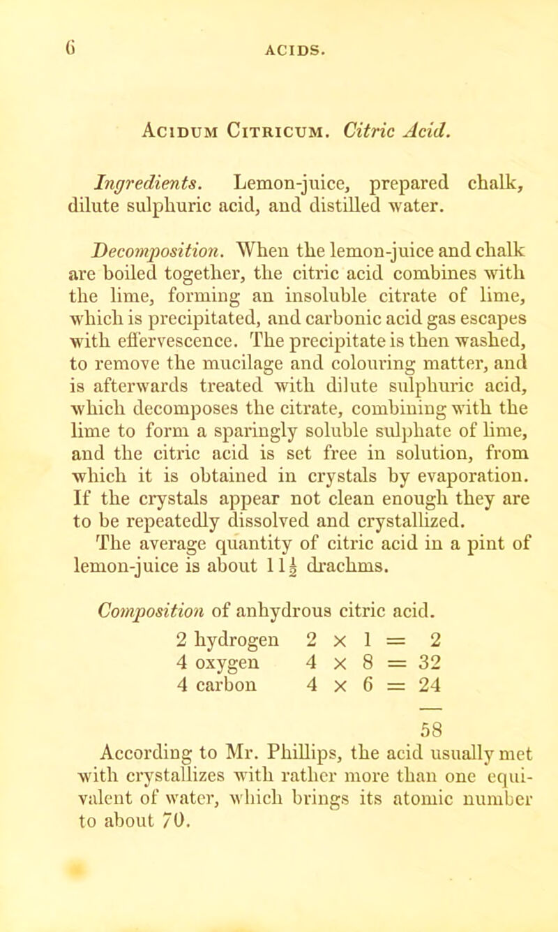 G Acidum Citricum. Citric Acid. Ingredients. Lemon-juice, prepared chalk, dilute sulphuric acid, aud distilled water. Decomposition. When the lemon-juice and chalk are boiled together, the citric acid combines with the lime, forming an insoluble citrate of lime, which is precipitated, and carbonic acid gas escapes with efi’ervescence. The precipitate is then washed, to remove the mucilage and colouring matter, and is afterwards treated with dilute sulphuric acid, which decomposes the citrate, combining with the lime to form a sparingly soluble sulphate of hme, aud the citric acid is set free in solution, from which it is obtained in crystals by evaporation. If the crystals appear not clean enough they are to be repeatedly dissolved and crystallized. The average quantity of citric acid in a pint of lemon-juice is about 11| di’achms. Composition of anhydrous citric acid. 2 hydrogen 2x1= 2 4 oxygen 4 x 8 = 32 4 carbon 4 x 6 = 24 58 According to Mr. Phillips, the acid usually met with crystallizes with rather more than one equi- valent of water, which brings its atomic number to about 70.