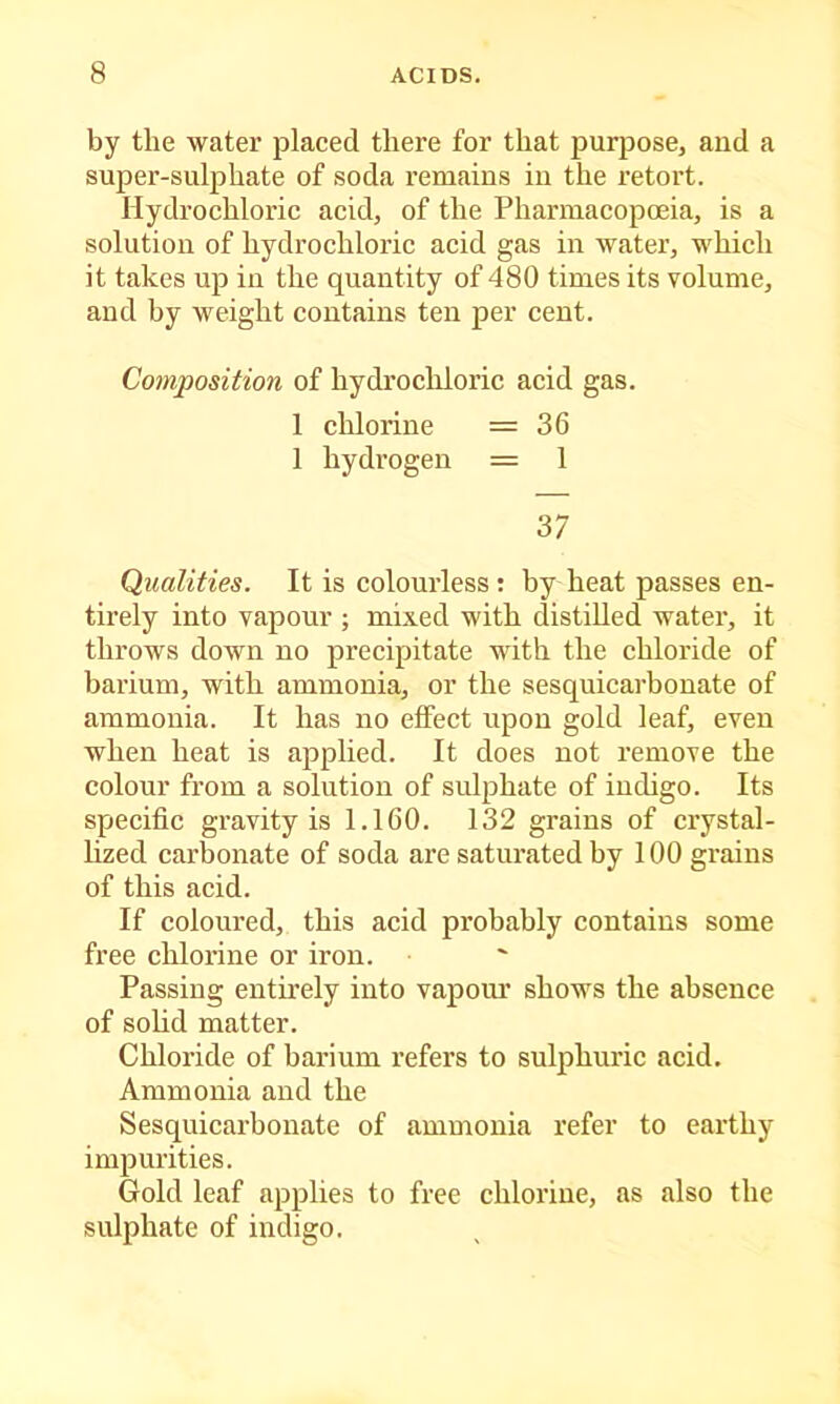 by the water placed there for that purpose, and a super-sulphate of soda remains in the retort. Hydrochloric acid, of the Pharmacopoeia, is a solution of hydrochloric acid gas in water, which it takes up in the quantity of 480 times its volume, and by weight contains ten per cent. Composition of hydrochloric acid gas. 1 chlorine = 36 1 hydrogen = 1 37 Qualities. It is colourless: by heat passes en- tirely into vapour ; mixed with distilled water, it throws down no precipitate with the chloride of barium, with ammonia, or the sesquicarbonate of ammonia. It has no effect upon gold leaf, even when heat is applied. It does not remove the colour from a solution of sulphate of indigo. Its specific gi’avity is 1.160. 132 grains of crystal- lized carbonate of soda are saturated by 100 grains of this acid. If coloured, this acid probably contains some free chlorine or iron. Passing entirely into vapoiu’ shows the absence of sohd matter. Chloride of barium refers to sulphuric acid. Ammonia and the Sesquicarbonate of ammonia refer to earthy impurities. Gold leaf applies to free chlorine, as also the sulphate of indigo.