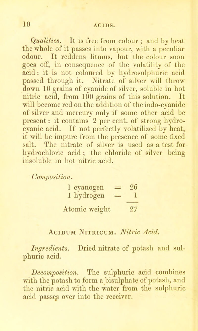 Qualities. It is free from colour ; and by heat the whole of it passes into vapour, with a peculiar odour. It reddens litmus, but the colour soon goes off, in consequence of the volatility of the acid: it is not colonred by hydrosulphuric acid passed through it. Nitrate of silver will throw down 10 grains of cyanide of silver, soluble in hot nitric acid, from 100 grains of this solution. It will become red on the addition of the iodo-cyanide of silver and mercury only if some other acid be present: it contains 2 per cent, of strong hydro- cyanic acid. If not perfectly volatilized by heat, it will be impure fi’om the presence of some fixed salt. The nitrate of silver is used as a test for hydrochloric acid ; the chloride of silver being insoluble in hot nitric acid. Composition. 1 cyanogen = 26 1 hydrogen = 1 Atomic weight 27 Acidum Nitricum. Nitric Acid. Ingredients. Dried nitrate of potash and sul- phuric acid. Becomjiosition. The sulphuric acid combines with the potash to form a bisulphate of potash, and the nitric acid with the water from the sulphuric acid passers over into the receiver.