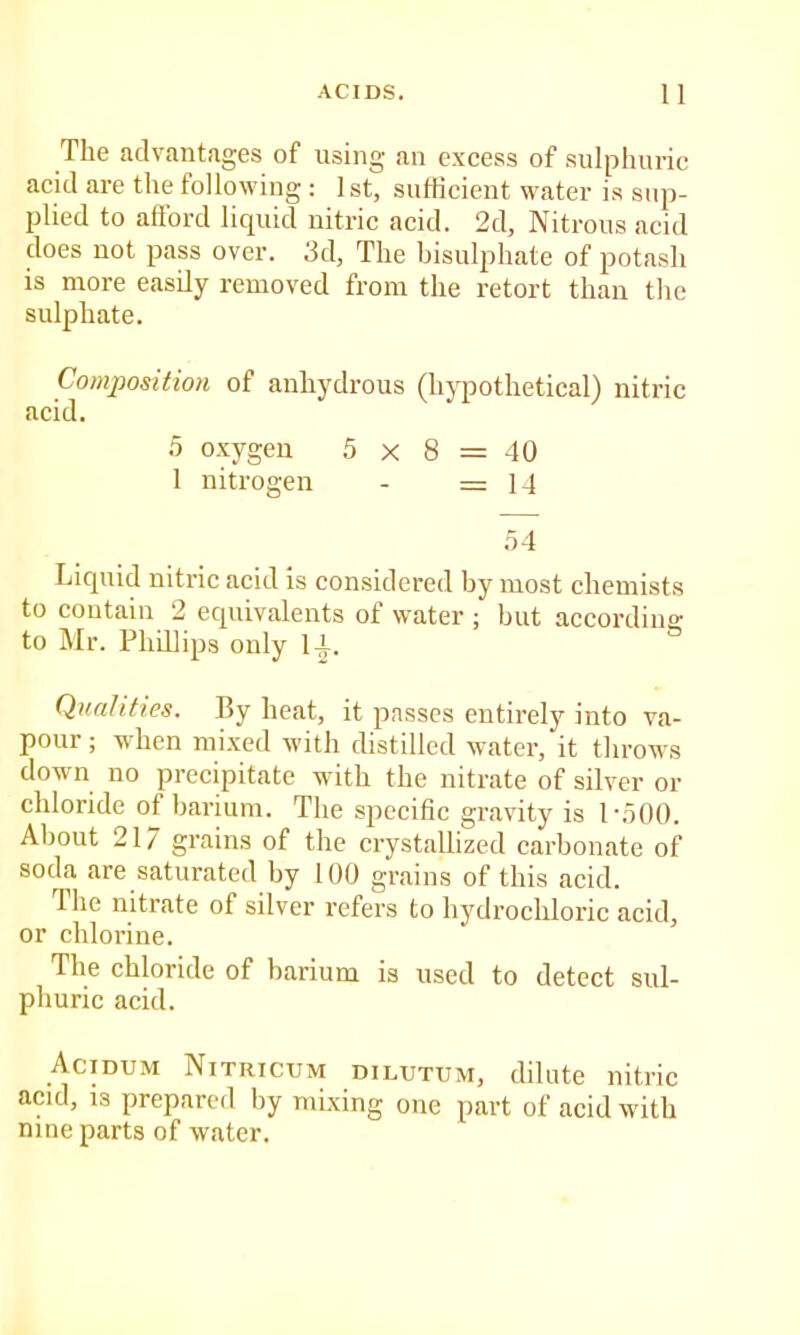 The advantages of using an exeess of sulplmric acid are the following : 1st, suhicient w'ater is sup- plied to afford liquid nitric acid. 2d, Nitrous acid does not pass over. 3d, The bisulphate of potash is more easily removed from the retort than the sulphate. Composition of anhydrous (hypothetical) nitric acid. 5 oxygen 5 x 8 = 40 1 nitrogen - =14 .54 Liquid nitric acid is considered hy most chemists to contain 2 equivalents of water ; but accordina: to Mr. Phillips only l-i. Qualities. By heat, it passes entirely into va- pour ; when mixed with distilled water, it throws down no precipitate with the nitrate of silver or chloride of barium. The specific gravity is 1-.500. About 217 grains of the crystallized carbonate of soda are saturated by 100 grains of this acid. The nitrate of silver refers to hydrochloric acid, or chlorine. The chloride of barium is used to detect sul- phuric acid. Acidum Nitricum dilutum, dilute nitric acid, 13 prepared by mixing one part of acid with nine parts of water.