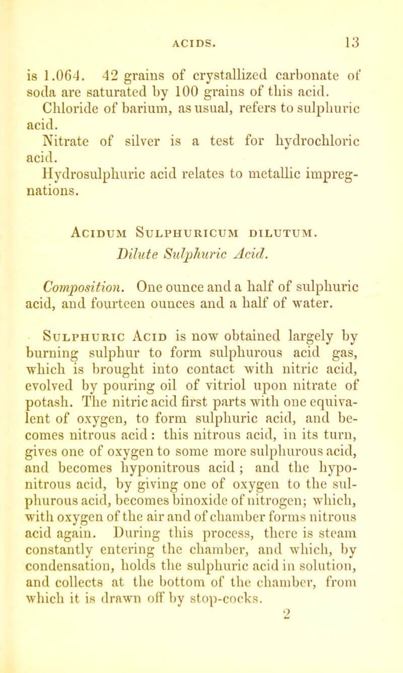 is 1.064. 42 grains of crystallized carbonate of soda are saturated by 100 grains of this acid. Chloride of barium, as usual, refers to sulphuric acid. Nitrate of silver is a test for hydrochloric acid. Hydrosulphuric acid relates to metallic impreg- nations. Acidum Sulphuricum dilxjtum. Bilute Sulphuric Acid. Composition. One ounce and a half of sulphuric acid, and fourteen ounces and a half of water. Sulphuric Acid is now obtained largely by burning sulphur to form sulphurous acid gas, which is brought into contact with nitric acid, evolved by pouring oil of vitriol upon nitrate of potash. The nitric acid first parts with one equiva- lent of oxygen, to form sulphuric acid, and be- comes nitrous acid : this nitrous acid, in its turn, gives one of oxygen to some more sulphurous acid, and becomes hyponitrous acid ; and the hypo- nitrous acid, by giving one of oxygen to the sul- phurous acid, becomes binoxide of nitrogen; which, with oxygen of the air and of chamber forms nitrous acid again. During this process, there is steam constantly entering the chamber, and which, by condensation, holds the sulphuric acid in solution, and collects at the bottom of the chamber, from which it is drawn olf by stop-cocks. 2