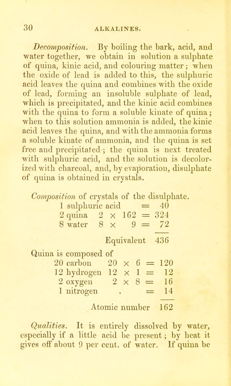 Becomposition. By boiling the bark, acid, and water together, we obtain in solution a sulphate of quina, kinic acid, and colouring matter; when the oxide of lead is added to this, the sulphuric acid leaves the quina and combines with the oxide of lead, forming an insoluble sulphate of lead, which is precipitated, and the kinic acid combines with the quina to form a soluble kiuate of quina; when to this solution ammonia is added, the kinic acid leaves the quina, and with the ammonia forms a soluble kinate of ammonia, and the quina is set free and precipitated ; the quina is next treated with sulphuric acid, and the solution is decolor- ized with charcoal, and, by evaporation, disulphate of quina is obtained in crystals. Composition of crystals of the disulphate. 1 sulphuric acid = 40 2 quina 2 x 1C2 = 324 8 water 8 x 9 = 72 Equivalent 436 Quina is composed of 20 carbon 20 X 6 = 120 12 hydrogen 12x1= 12 2 oxygen 2x8= 16 1 nitrogen . =14 Atomic number 162 Qualities. It is entirely dissolved by water, especially if a little acid be present; by heat it gives off about 9 per cent, of water. If quina be