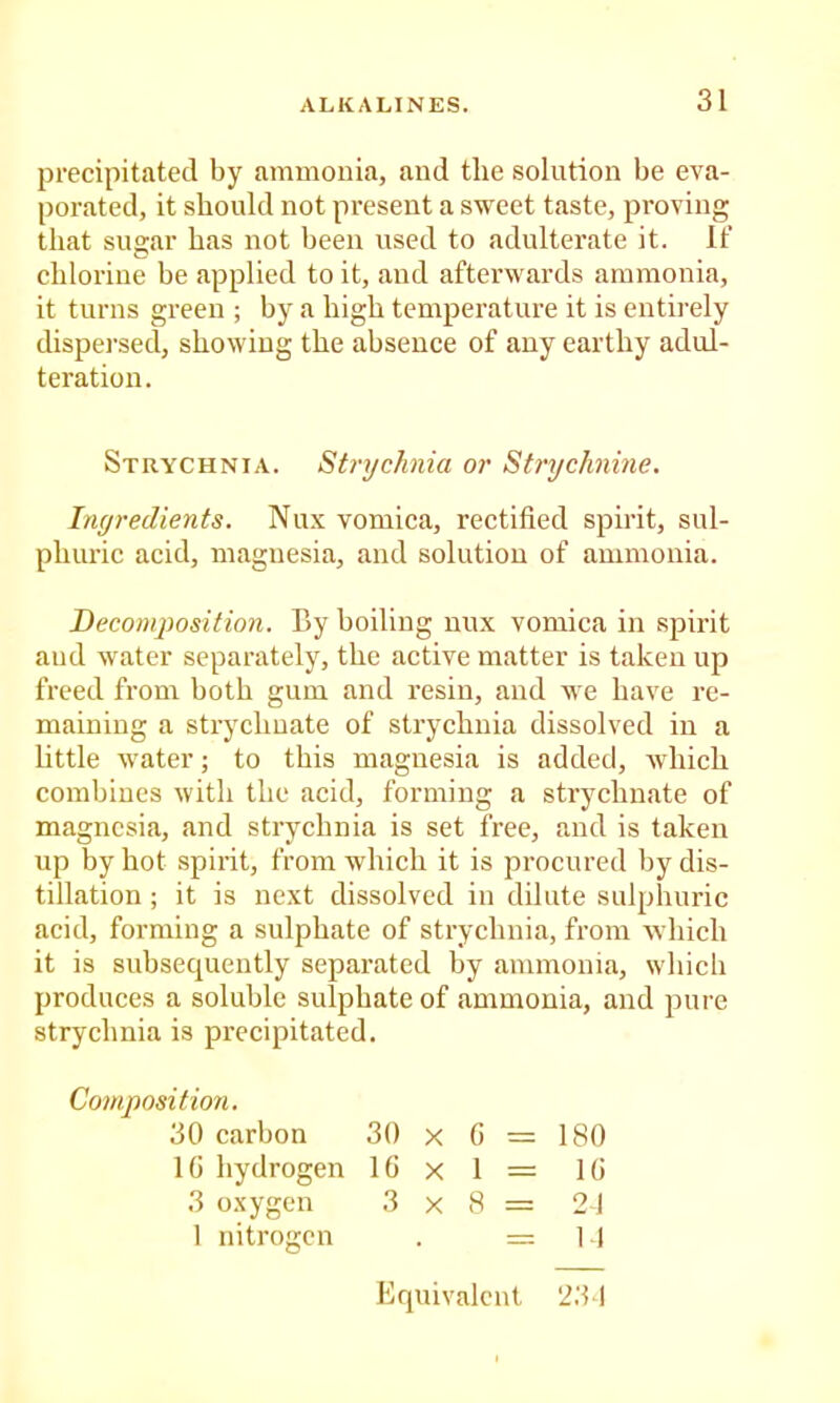 precipitated by ammonia, and the solution be eva- porated, it should not present a sweet taste, proving that sugar has not been used to adulterate it. If chlorine be applied to it, and aftei'wards ammonia, it turns green ; by a high temperature it is entirely dispersed, showing the absence of any earthy adul- teration. Strychnia. Strychnia or Stnjchnine. Ingredients. Nux vomica, rectified spirit, sul- phuric acid, magnesia, and solution of ammonia. Beconiposition. By boiling nux vomica in spirit and water separately, the active matter is taken up freed from both gum and resin, and we have re- maining a strychuate of strychnia dissolved in a little water; to this magnesia is added, which combines with the acid, forming a strychuate of magnesia, and strychnia is set free, and is taken up by hot spirit, from which it is procured by dis- tillation ; it is next dissolved in dilute sulphuric acid, forming a sulphate of strychnia, from which it is subsequently separated by ammonia, which produces a soluble sulphate of ammonia, and pure strychnia is precipitated. Composition. 30 carbon 30 x G = 180 IG hydrogen IG x 1 = IG 3 oxygen 3x8= 21 1 nitrogen . = ] .J