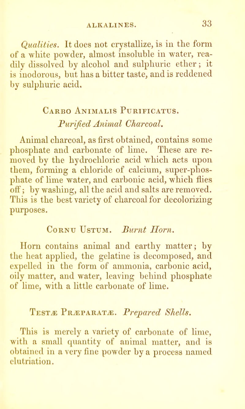 Qualities. It does not crystallize, is in the form of a white powder, almost insoluble in water, rea- dily dissolved by alcohol and sulphuric ether; it is inodorous, but has a hitter taste, and is reddened by sulphuric acid. Carbo Animalis Purificatus. Purified Animal Charcoal. Animal charcoal, as first obtained, contains some phosphate and carbonate of hme. These are re- moved by the hydrochloric acid which acts upon them, forming a chloride of calcium, super-phos- phate of lime water, and carbonic acid, which flies off; by washing, all the acid and salts are removed. This is the best variety of charcoal for decolorizing purposes. Cornu Ustum. Burnt Horn. Horn contains animal and earthy matter; by the heat applied, the gelatine is decomposed, and e.xpelled in the form of ammonia, carbonic acid, oily matter, and water, leaving behind phosphate of lime, with a little carbonate of hme. Testal Pralparat^e. Prepared Shells. This is merely a variety of carbonate of lime, with a small quantity of animal matter, and is obtained in a veiy fine powder by a process named clutriation.