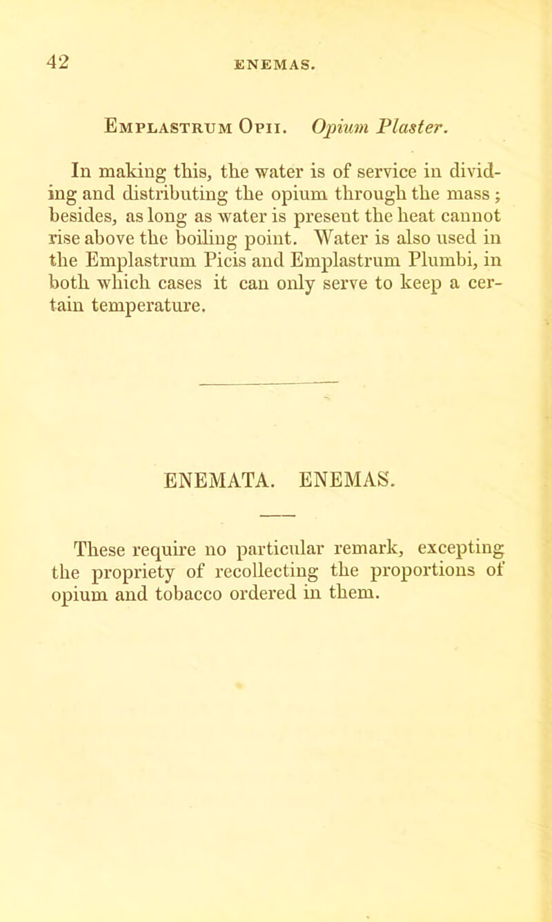 Emplastrum Opii. Opium Plaster. In making this, the water is of service in divid- ing and distributing the opium through the mass ; besides, as long as water is present the heat cannot rise above the boihng point. Water is also used in the Emplastrum Picis and Emplastrum Plumbi, in both which cases it can only serve to keep a cer- tain temperature. ENEMATA. ENEMAS. These requhe no particular remark, excepting the propriety of recollecting the proportions of opium and tobacco ordered m them.