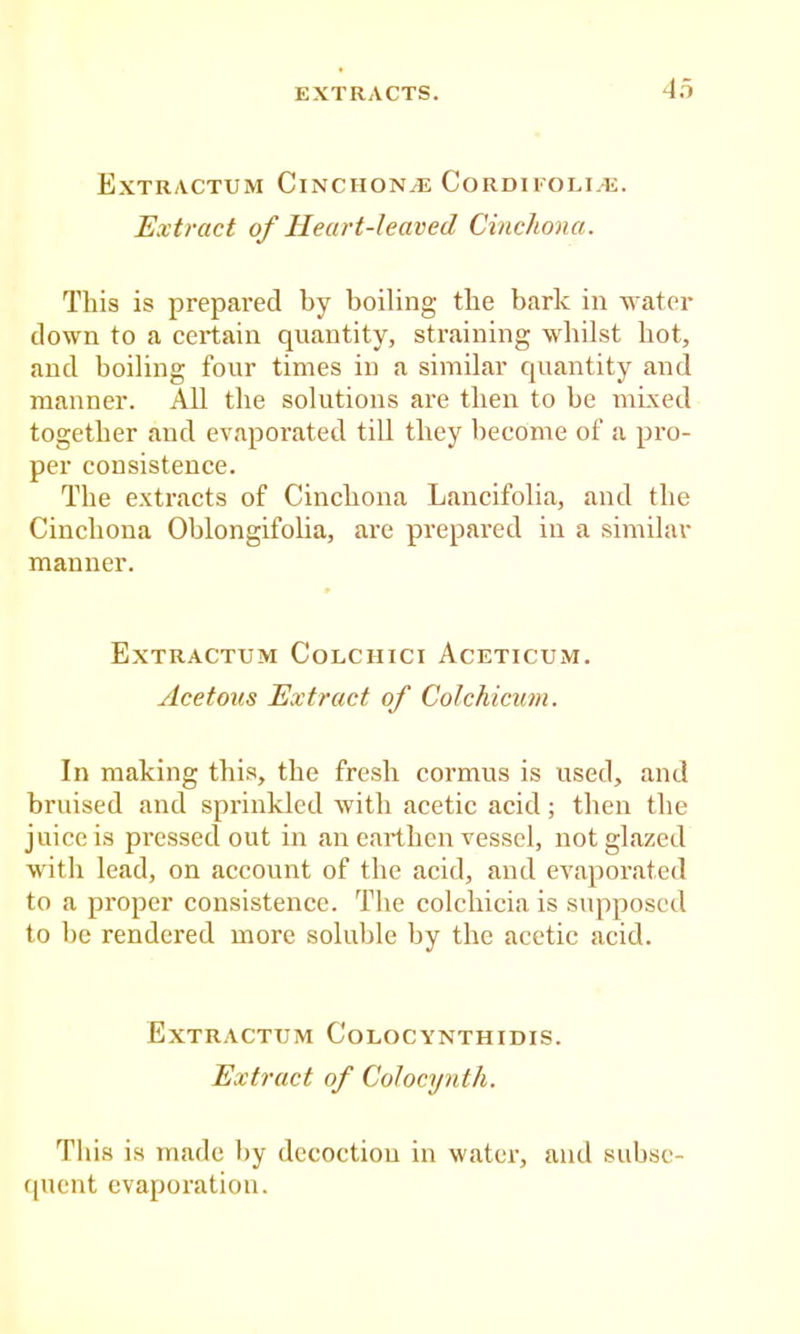 Extractum CiNCHON/E Cordii'oli.e. Extract of Heart-leaved Cinchona. Tliis is prepared by boiling the bark in w ater down to a certain quantity, straining whilst hot, and boiling four times in a similar quantity and manner. All the solutions are then to be mixed together and evaporated till they become of a pro- per consistence. The extracts of Cinchona Lancifolia, and the Cinchona Oblongifolia, are prepared in a similav manner. Extractum Colchici Aceticum. Acetous Extract of Colchicuni. In making this, the fresh cormus is used, and bruised and sprinkled wdth acetic acid; then the juice is pressed out in an earthen vessel, not glazed with lead, on account of the acid, and evtaporated to a proper consistence. The colchicia is supposed to be rendered more soluble by the acetie acid. Extractum Colocynthidis. Extract of CoJocynth. This is made by decoction in water, and subse- quent evaporation.