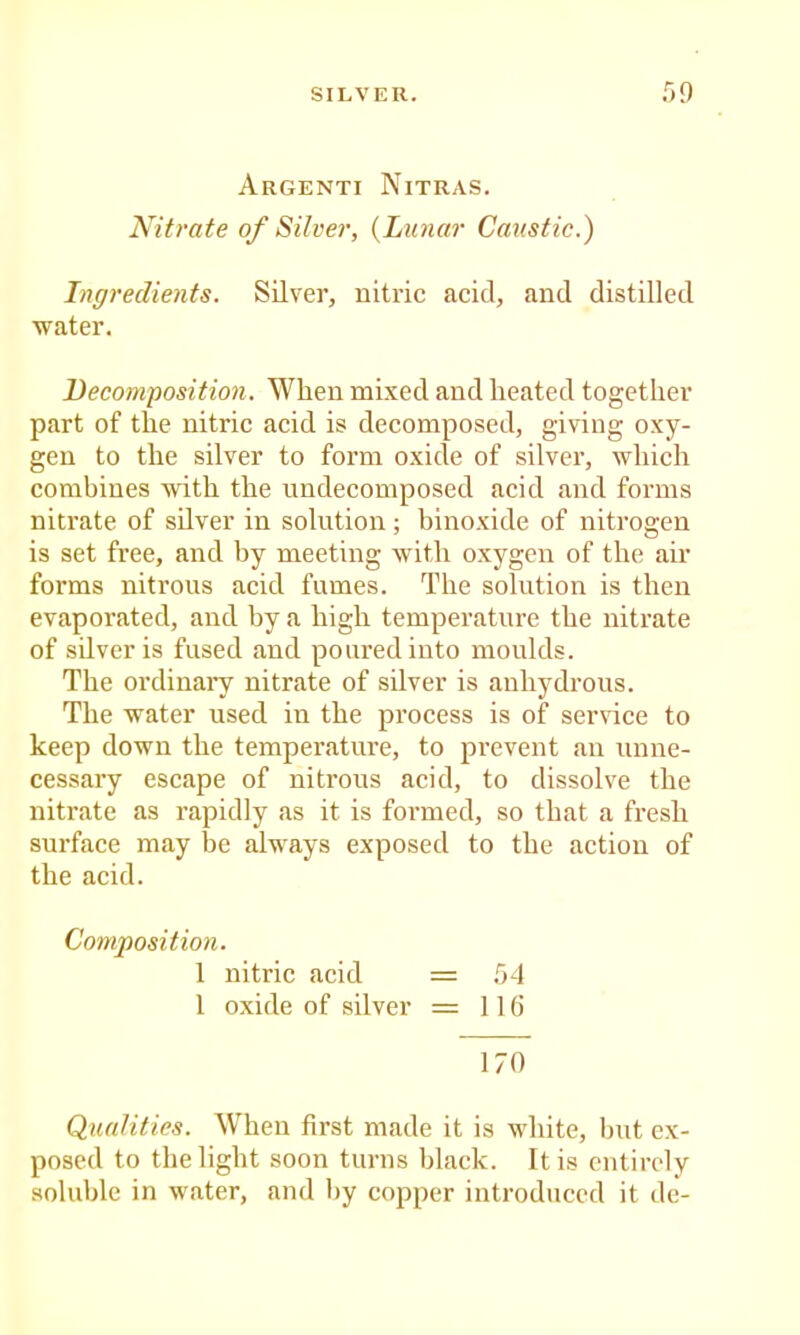 SILVER. r>9 Argenti Nitras. Nitrate of Silver, {Lunar Caustic.) Ingredients. Silver, nitric acid, and distilled water. Decomposition. When mixed and heated together part of the nitric acid is decomposed, giving oxy- gen to the silver to form oxide of silver, which combines with the undecomposed acid and forms nitrate of silver in solution; binoxide of nitrogen is set free, and by meeting wdth oxygen of the air forms nitrous acid fumes. The solution is then evaporated, and by a high temperature the nitrate of silver is fused and poured into moulds. The ordiuai’y nitrate of silver is anhydrous. The water used in the process is of ser\’ice to keep down the temperature, to prevent an unne- cessary escape of nitrous acid, to dissolve the nitrate as rapidly as it is formed, so that a fresh surface may be always exposed to the action of the acid. Composition. 1 nitric acid = 54 I oxide of silver = 116 170 Qualities. When first made it is white, but ex- posed to the light soon turns black. It is entirely soluble in water, and by copper introduced it dc-