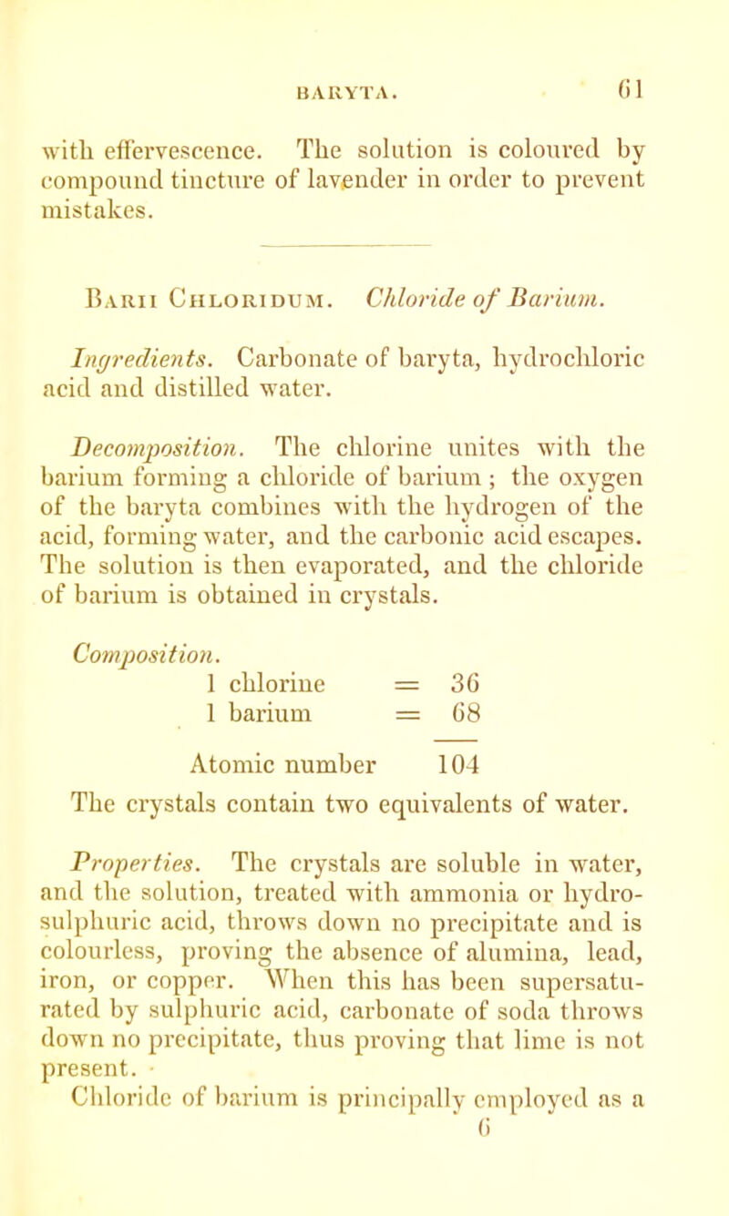 BARYTA. with effervescence. The solution is coloured by compound tincture of lavender in order to prevent mistakes. Barii Chloridum. Chloride of Barium. Ingredients. Carbonate of baryta, hydrochloric acid and distilled water. Decomposition. The chlorine unites with the barium forming a chloride of barium ; the oxygen of the bai'yta combines with the hydrogen of the acid, forming water, and the carbonic acid escapes. The solution is then evaporated, and the chloride of barium is obtained in crystals. Composition. 1 chlorine = 36 1 barium = 68 Atomic number 104 The crystals contain two equivalents of water. Properties. The crystals are soluble in water, and the solution, treated with ammonia or hydro- sulphuric acid, throws down no precipitate and is colourless, proving the absence of alumina, lead, iron, or copper. When this has been supersatu- rated by sulphuric acid, carbonate of soda throws down no precipitate, thus proving that lime is not present. Chloride of barium is principally employed as a