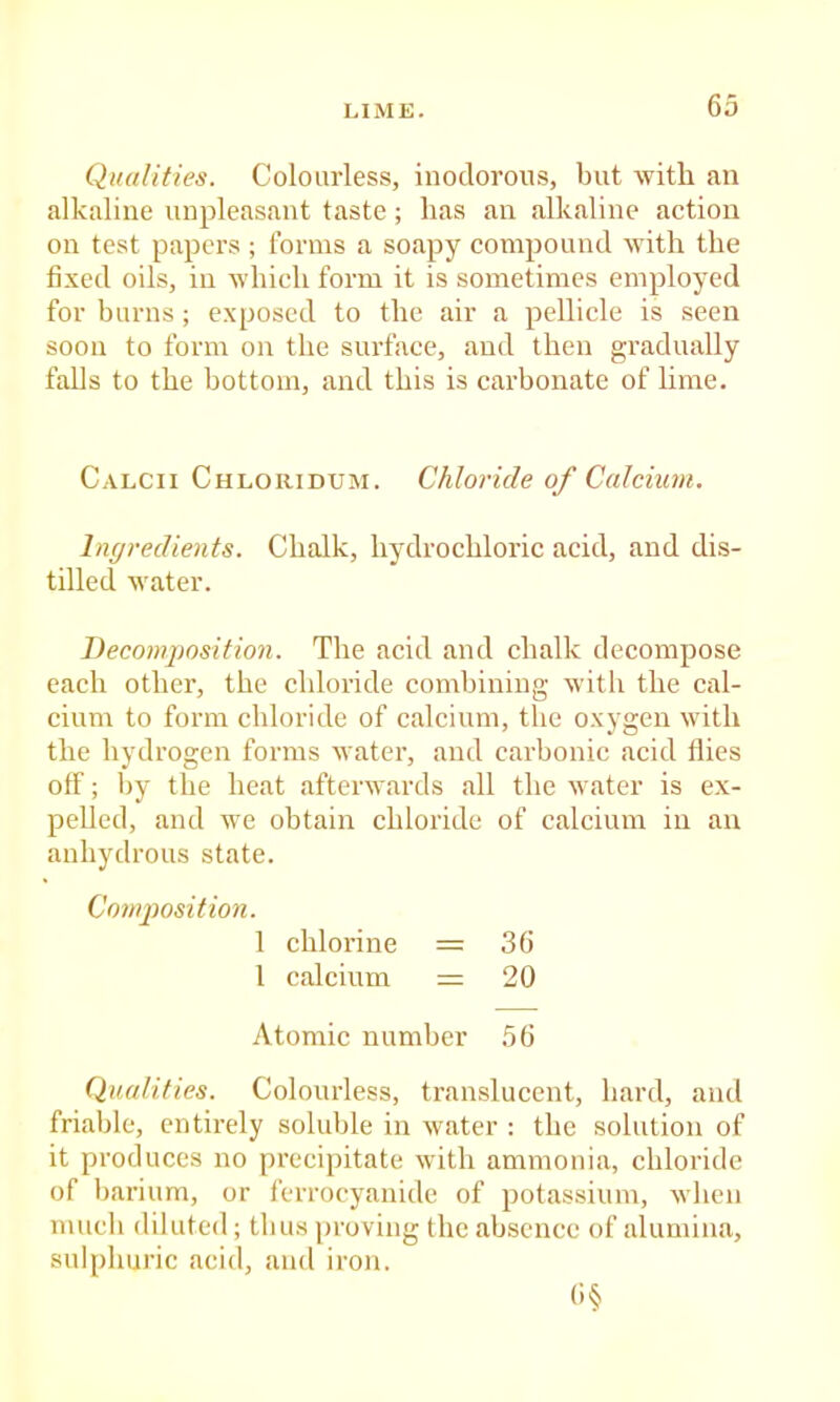 Qualities. Colourless, inodorous, but with an alkaline unpleasant taste; has an alkaline action on test papers ; forms a soapy compound with the fixed oils, in which form it is sometimes employed for burns; exposed to the air a pellicle is seen soon to form on the surface, and then gradually falls to the bottom, and this is carbonate of lime. Calcii Chloridum. Chloride of Calcium. Inc/redients. Chalk, hydrochloric acid, and dis- tilled water. Decomposition. The acid and chalk decompose each other, the chloride combining with the cal- cium to form chloride of calcium, the oxygen with the hydrogen forms water, and carbonic acid flies off; by the heat afterwards all the water is ex- pelled, and we obtain chloride of calcium in an anhydrous state. Composition. 1 chloi’ine = 36 1 calcium == 20 Atomic number 56 Qualities. Colourless, translucent, hard, and friable, entirely soluble in water : the solution of it produces no precipitate with ammonia, chloride of barium, or ferrocyanide of potassium, when mucb diluted; thus proving the absence of alumina, sulphuric acid, and iron.