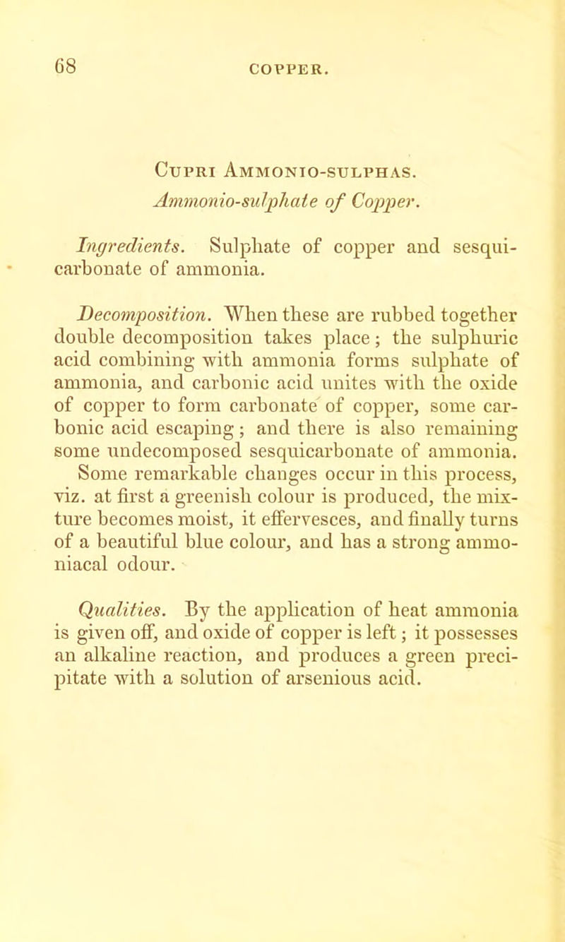 G8 COPPER. CuPRI Ammonio-stjlphas. Ammonio-sulphate of Copper. Ingredients. Sulphate of copper and sesqui- carhonate of ammonia. Decomposition. When these are rubbed together double decomposition takes place; the sulphiuric acid combining with ammonia forms sulphate of ammonia, and carbonic acid unites with the oxide of copper to form carbonate of copper, some car- bonic acid escaping; and there is also remaining some undecomposed sesquicarbonate of ammonia. Some remarkable changes occur in this process, viz. at first a greenish colour is produced, the mix- ture becomes moist, it effervesces, and finally turns of a beautiful blue colour, and has a strong ammo- niacal odour. Qualities. By the application of heat ammonia is given off, and oxide of copper is left; it possesses an alkaline reaction, and produces a green preci- pitate with a solution of arsenious acid.