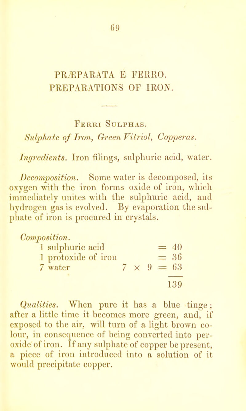 (i!) PRiEPARATA E FERRO. PREPARATIONS OF IRON. Ferri Sulphas. Sulphate of Iron, Green Vitriol, Copperas. hujredients. Iron filings, sulphuric acid, water. Decomposition. Some water is decomposed, its oxygen with the iron forms oxide of iron, which immediately unites with the sulphuric acid, and hydrogen gas is evolved. By evajjoration the sul- phate of iron is procured in crystals. Composition. 1 sulphuric acid = 40 1 protoxide of iron = 36 7 water 7 X 9 = 63 139 Qualities. When pure it has a blue tinge; after a little time it becomes more green, and, if exposed to the cair, will turn of a light brown co- lour, in consecpience of being converted into per- oxide of iron. If any sulphate of copper he present, a piece of iron introduced into a solution of it would precipitate copper.