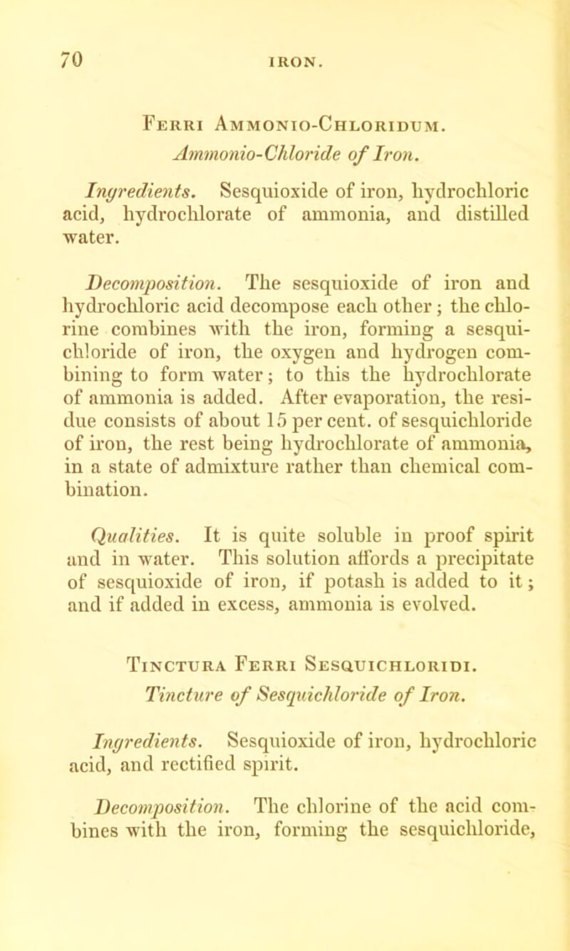 Ferri Ammonio-Chloridum. Ammonio-Chloride of Iron. Ingredients. Sesquioxide of iron, hydrochloric acid, hydrochlorate of ammonia, and distUled water. Decomposition. The sesquioxide of iron and hydrochloric acid decompose each other; the chlo- rine combines with the iron, forming a sesqui- chloride of iron, the oxygen and hydrogen com- bining to form water; to this the hydrochlorate of ammonia is added. After evaporation, the resi- due consists of about 15 percent, of sesquichloride of iron, the rest being hydrochlorate of ammonia, in a state of admixture rather than chemical com- bination. Qualities. It is quite soluble in proof spirit and in water. This solution affords a precipitate of sesquioxide of iron, if potash is added to it; and if added in excess, ammonia is evolved. Tinctura Ferri SEsauiCHLORim. Tincture of Sesquichloride of Iron. Ingredients. Sesquioxide of iron, hydrochloric acid, and rectified spirit. Decomposition. The chlorine of the acid com- bines with the iron, forming the sesquicliloride.