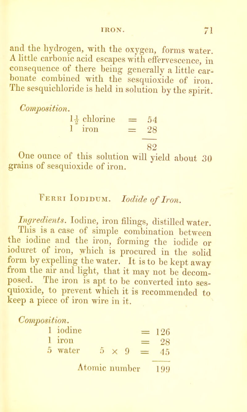 and the hydrogen, with the oxygen, forms water. A little carbonic acid escapes with effervescence, in consequence of there being generally a little car- bonate combined with the sesquioxide of iron. The sesquichloride is held in solution by the spirit. Composition. H chlorine = 54 1 iron = 28 82 One ounce of this solution will yield about 30 grains of sesquioxide of iron. Ferri loDiDUM. Iodide of Iron. Ingredients. Iodine, iron filings, distilled water. This is a case of simple combination between the iodine and the iron, forming the iodide or ioduret of iron, which is procured in the solid form by expelling the water. It is to be kept away from the air and light, that it may not be decom- posed. The iron is apt to be converted into ses- quioxide, to prevent which it is recommended to keep a piece of iron wire in it. Composition. 1 iodine = 12G 1 iron = 28 5 water 5x9 = 45 Atomic number 199