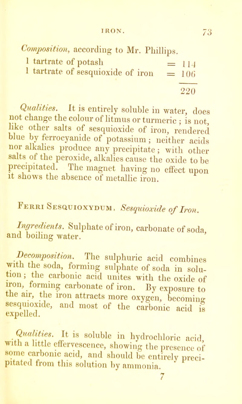 Composition, according to Mr. Phillips. 1 tartrate of potash = i ig 1 tartrate of sesquioxicle of iron = 1 ()(i 220 Qualities. It is entirely soluble in water, does not change the colour of litmus or turmeric ; is not, like other salts of sescpiio.xide of iron, rendered blue by ferrocyanide of potassium ; neither acids nor alkahes produce any precipitate ; with other salts of the peroxide, alkalies cause the oxide to be precipitated. The magnet having no effect upon it shows the absence of metallic iron. Ferri Sesquioxydum. Sesquioxicle of Iron. Incjredients. Sulphate of iron, carbonate of soda and boiling water. ’ Decomposition. The sulphuric acid combines ■with the soda, forming sulphate of soda in solu- tion ; the carbonic acid unites with the oxide of iron, forming carbonate of iron. By e.xposure to the air, the iron attracts more oxygen, becoming: sesquioxide, and most of the carbonic acid is Qualities. It is soluble in hydrochloric acid with a little effervescence, showing the presence of some carbonic acid, and should be entirely preci- pitated from this solution by ammonia.