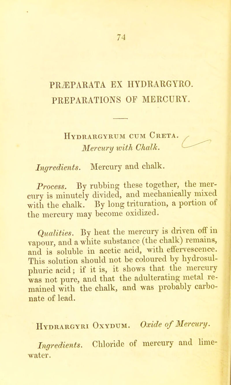 PRiEPAllATA EX HYDRARGYRO. PREPARATIONS OF MERCURY. Hydrargyrum cum Greta. Mercury with Chalk. Ingredients. Mercury and chalk. Process. By rubbing these together, the mer- cury is minutely divided, and mechanically mixed with the chalk. By long trituration, a portion of the mercury may become oxidized. Qualities. By heat the mercury is driven off in vapour, and a white substance (the chalk) remains, and is soluble in acetic acid, with eflervescence. This solution should not be coloured by hydrosul- phuric acid; if it is, it shows that the mercury was not pure, and that the adulterating metal re- mained with the chalk, and w'as probably carbo- nate of lead. Hydrargyri Oxydum. Oxide of Mercury. Ingredients. Chloride of mercury and lime- water.