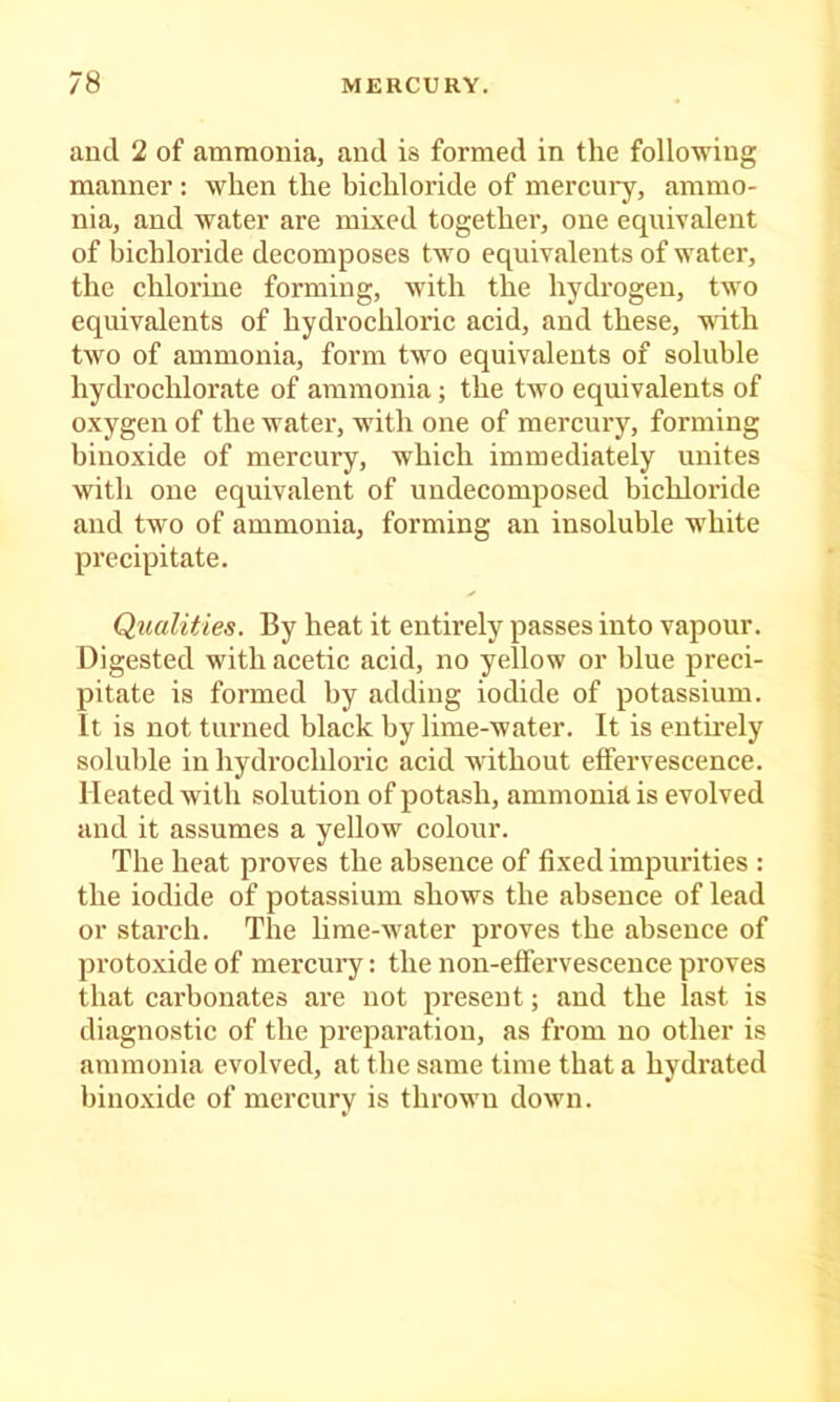 and 2 of ammonia, and is formed in the following manner : when the bichloride of mercury, ammo- nia, and water are mixed togethei’, one equivalent of bichloride decomposes two equivalents of water, the chlorine forming, with the hydrogen, two equivalents of hydrochloric acid, and these, ■«dth two of ammonia, form two equivalents of soluble hydrochlorate of ammonia; the two equivalents of oxygen of the water, with one of mercury, forming binoxide of mercury, which immediately unites with one equivalent of undecomposed bichloride and two of ammonia, forming an insoluble white precipitate. QualUies. By heat it entirely passes into vapour. Digested with acetic acid, no yellow or blue preci- pitate is formed by adding iodide of potassium, it is not turned black by lime-water. It is entirely soluble in hydrochloric acid without etfervescence. Heated with solution of potash, ammonia is evolved and it assumes a yellow colour. The heat proves the absence of fixed impurities : the iodide of potassium shows the absence of lead or starch. The lime-water proves the absence of protoxide of mercury; the non-effervescence proves that carbonates are not present; and the last is diagnostic of the preparation, as from no other is ammonia evolved, at the same time that a hydrated bino.xide of mercury is thrown down.